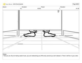 Scene
10
Duration
02:00
Panel
1
Duration
01:00
Dialog
?: But you are. By not making sweet music, you are reabsorbing your ﬁlth every second you don't release it. There it will live in your colon.
stink ﬁend boards Page 26/61
 