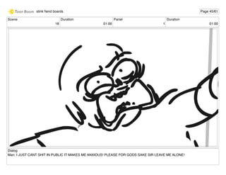 Scene
18
Duration
01:00
Panel
1
Duration
01:00
Dialog
Man: I JUST CANT SHIT IN PUBLIC IT MAKES ME ANXIOUS! PLEASE FOR GODS SAKE SIR LEAVE ME ALONE!
stink ﬁend boards Page 45/61
 