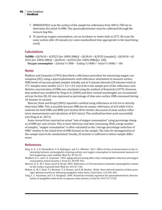 90 Color Guidelines
Handbook
7. IMMEDIATELY scan the surface of the sample for reflectance from 400 to 700 nm to
determine the initial % OMb. The spectrophotometer must be calibrated through the
vacuum bag film.
8. To speed up oxygen consumption, use an incubator or water bath at 25°C. Re-scan the
same surface after 20 minutes (or some standardized time appropriate to the meat being
used).
Calculations
%OMb = [K/S610 ÷ K/S525 (for 100% DMb)] − [K/S610 ÷ K/S525 (sample)] ÷ [K/S610 ÷ K/
S525 (for 100% DMb)] − [K/S610 ÷ K/S525 (for 100% OMb)][× 100].
Oxygen consumption = [(Initial % OMb − Ending % OMb) ÷ Initial % OMb] × 100.
Notes
Madhavi and Carpenter (1993) described a reflectance procedure for measuring oxygen con-
sumption (OC), using a spectrophotometer with reflectance attachment to measure surface
OMb levels of vacuum packed samples initially, and at 5-minute intervals (20 minutes total) at
4°C. Samples were smaller (2.5 × 2.5 × 0.5 cm) to fit in the sample port of the reflectance unit.
Relative concentration of OMb was calculated using the method of Krzywicki (1979). However,
that method was modified by Tang et al. (2004) and their revised wavelengths are recommend-
ed (see Section IX). OC was expressed as percentage of time-zero surface OMb consumed during
10 minutes in vacuum.
Mancini, Hunt and Kropf (2003) reported a method using reflectance at 610 nm to directly
determine OMb. This is possible because OMb has its unique reflectance at 610 while 610 is
isobestic for both DMb and MMb (see Section IX for further discussion of meat surface reflec-
tance measurements and calculation of K/S ratios). This method has been used successfully
(see King et al., 2011).
Some research has reported an actual “rate of oxygen consumption” using percentage chang-
es of OMb per unit of time. This is more laborious and time consuming. With a large number
of samples, “oxygen consumption” is often calculated as the “average percentage reduction of
OMb” relative to the initial level of OMb formed on the sample. The time for deoxygenation of
the sample must to be standardized. Usually, 20 minutes is sufficient to detect sample differ-
ences.
References
King, D. A., S. D. Shackelford, A. B. Rodriguez, and T. L. Wheeler. 2011. Effect of time of measurement on the re-
lationship between metmyoglobin reducing activity and oxygen consumption to instrumental measures of
beef longissimus color stability. Meat Sci. 87:26–32.
Madhavi, D. L., and C. E. Carpenter. 1993. Aging and processing affect color, metmyoglobin reductase and oxygen
consumption of beef muscles. J. Food Sci. 58:939–942.
Mancini, R. A., M. C. Hunt, and D. H. Kropf. 2003. Reflectance at 610 nanometers estimates oxymyoglobin content
on the surface of ground beef. Meat Sci. 64:157–162.
Mohan, A., M. C. Hunt, T. J. Barstow, T. A. Houser, and D. M. Hueber. 2010a. Near-infrared oximetry of three post-
rigor skeletal muscles for following myoglobin redox forms. Food Chem. 123:456–464.
Tang, J., C. Faustman, and T. A. Hoagland. 2004. Krzywicki revisited, equations for spectrophotometric determi-
nation of myoglobin redox forms in aqueous meat extracts. J. Food Sci. 69:C717–C720.
 