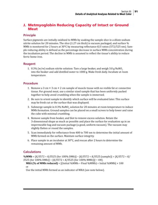 Section XI: 91
Details of Analytical Analyses Related to Meat Color
J. Metmyoglobin Reducing Capacity of Intact or Ground
Meat
Principle
Surface pigments are initially oxidized to MMb by soaking the sample slice in a dilute sodium
nitrite solution for 20 minutes. The slice (1.27 cm thick) is vacuum packaged, and surface %
MMb is monitored for 2 hours at 30°C by measuring reflectance K/S ratios (572/525 nm). Sam-
ple reducing ability is defined as the percentage decrease in surface MMb concentration during
the incubation period. The decline in MMb is assumed to reflect the tissue’s ability to reduce
ferric heme iron.
Reagent
1. 0.3% (w/w) sodium nitrite solution: Tare a large beaker, and weigh 3.0 g NaNO2
into the beaker and add distilled water to 1000 g. Make fresh daily. Incubate at room
temperature.
Procedure
1. Remove a 3 cm × 3 cm × 2 cm sample of muscle tissue with no visible fat or connective
tissue. For ground meat, use a similar sized sample that has been uniformly packed
together to help avoid crumbling when the sample is immersed.
2. Be sure to orient sample to identify which surface will be evaluated later. This surface
may be fresh cut or the surface that was displayed.
3. Submerge sample in 0.3% NaNO2
solution for 20 minutes at room temperature to induce
MMb formation. Ground samples can be placed on a small screen to help lower and raise
the cube with minimal crumbling.
4. Remove sample from beaker, and blot to remove excess solution. Retain the
3-dimensional shape as much as possible and place the surface for evaluation up in an
impermeable bag and vacuum package (a good, uniform vacuum). The vacuum may
slightly flatten or round the samples.
5. Scan immediately for reflectance from 400 to 700 nm to determine the initial amount of
MMb formed on the surface. Maintain surface integrity.
6. Place sample in an incubator at 30°C, and rescan after 2 hours to determine the
remaining amount of MMb.
Calculations
%MMb = [K/S572 ÷ K/S525 (for 100% DMb)] − [K/S572 ÷ K/S525 (sample)] ÷ [K/S572 ÷ K/
S525 (for 100% DMb)] − [K/S572 ÷ K/S525 (for 100% MMb)][× 100].
MRA (% of MMb reduced) = [(Initial %MMb − Final %MMb) ÷ Initial %MMb] × 100
or
Use the initial MMb formed as an indicator of MRA (see note below).
 