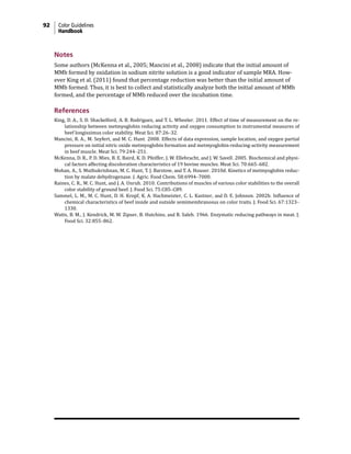 92 Color Guidelines
Handbook
Notes
Some authors (McKenna et al., 2005; Mancini et al., 2008) indicate that the initial amount of
MMb formed by oxidation in sodium nitrite solution is a good indicator of sample MRA. How-
ever King et al. (2011) found that percentage reduction was better than the initial amount of
MMb formed. Thus, it is best to collect and statistically analyze both the initial amount of MMb
formed, and the percentage of MMb reduced over the incubation time.
References
King, D. A., S. D. Shackelford, A. B. Rodriguez, and T. L. Wheeler. 2011. Effect of time of measurement on the re-
lationship between metmyoglobin reducing activity and oxygen consumption to instrumental measures of
beef longissimus color stability. Meat Sci. 87:26–32.
Mancini, R. A., M. Seyfert, and M. C. Hunt. 2008. Effects of data expression, sample location, and oxygen partial
pressure on initial nitric oxide metmyoglobin formation and metmyoglobin-reducing-activity measurement
in beef muscle. Meat Sci. 79:244–251.
McKenna, D. R., P. D. Mies, B. E. Baird, K. D. Pfeiffer, J. W. Ellebracht, and J. W. Savell. 2005. Biochemical and physi-
cal factors affecting discoloration characteristics of 19 bovine muscles. Meat Sci. 70:665–682.
Mohan, A., S. Muthukrishnan, M. C. Hunt, T. J. Barstow, and T. A. Houser. 2010d. Kinetics of metmyoglobin reduc-
tion by malate dehydrogenase. J. Agric. Food Chem. 58:6994–7000.
Raines, C. R., M. C. Hunt, and J. A. Unruh. 2010. Contributions of muscles of various color stabilities to the overall
color stability of ground beef. J. Food Sci. 75:C85–C89.
Sammel, L. M., M. C. Hunt, D. H. Kropf, K. A. Hachmeister, C. L. Kastner, and D. E. Johnson. 2002b. Influence of
chemical characteristics of beef inside and outside semimembranosus on color traits. J. Food Sci. 67:1323–
1330.
Watts, B. M., J. Kendrick, M. W. Zipser, B. Hutchins, and B. Saleh. 1966. Enzymatic reducing pathways in meat. J.
Food Sci. 32:855–862.
 