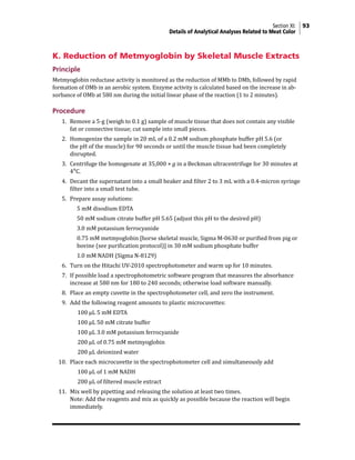 Section XI: 93
Details of Analytical Analyses Related to Meat Color
K. Reduction of Metmyoglobin by Skeletal Muscle Extracts
Principle
Metmyoglobin reductase activity is monitored as the reduction of MMb to DMb, followed by rapid
formation of OMb in an aerobic system. Enzyme activity is calculated based on the increase in ab-
sorbance of OMb at 580 nm during the initial linear phase of the reaction (1 to 2 minutes).
Procedure
1. Remove a 5-g (weigh to 0.1 g) sample of muscle tissue that does not contain any visible
fat or connective tissue; cut sample into small pieces.
2. Homogenize the sample in 20 mL of a 0.2 mM sodium phosphate buffer pH 5.6 (or
the pH of the muscle) for 90 seconds or until the muscle tissue had been completely
disrupted.
3. Centrifuge the homogenate at 35,000 × g in a Beckman ultracentrifuge for 30 minutes at
4°C.
4. Decant the supernatant into a small beaker and filter 2 to 3 mL with a 0.4-micron syringe
filter into a small test tube.
5. Prepare assay solutions:
		 5 mM disodium EDTA
		 50 mM sodium citrate buffer pH 5.65 (adjust this pH to the desired pH)
		 3.0 mM potassium ferrocyanide
		 0.75 mM metmyoglobin [horse skeletal muscle, Sigma M-0630 or purified from pig or
bovine (see purification protocol)] in 30 mM sodium phosphate buffer
		 1.0 mM NADH (Sigma N-8129)
6. Turn on the Hitachi UV-2010 spectrophotometer and warm up for 10 minutes.
7. If possible load a spectrophotometric software program that measures the absorbance
increase at 580 nm for 180 to 240 seconds; otherwise load software manually.
8. Place an empty cuvette in the spectrophotometer cell, and zero the instrument.
9. Add the following reagent amounts to plastic microcuvettes:
		 100 µL 5 mM EDTA
		 100 µL 50 mM citrate buffer
		 100 µL 3.0 mM potassium ferrocyanide
		 200 µL of 0.75 mM metmyoglobin
		 200 µL deionized water
10. Place each microcuvette in the spectrophotometer cell and simultaneously add
		 100 µL of 1 mM NADH
		 200 µL of filtered muscle extract
11. Mix well by pipetting and releasing the solution at least two times.
Note: Add the reagents and mix as quickly as possible because the reaction will begin
immediately.
 