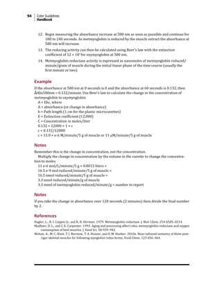 94 Color Guidelines
Handbook
12. Begin measuring the absorbance increase at 580 nm as soon as possible and continue for
180 to 240 seconds. As metmyoglobin is reduced by the muscle extract the absorbance at
580 nm will increase.
13. The reducing activity can then be calculated using Beer’s law with the extinction
coefficient of 12 × 103
for oxymyoglobin at 580 nm.
14. Metmyoglobin reductase activity is expressed as nanomoles of metmyoglobin reduced/
minute/gram of muscle during the initial linear phase of the time course (usually the
first minute or two).
Example
If the absorbance at 580 nm at 0 seconds is 0 and the absorbance at 60 seconds is 0.132, then
ΔAbs580nm = 0.132/minute. Use Beer’s law to calculate the change in the concentration of
metmyoglobin to oxymyoglobin.
A = Ebc, where
A = absorbance (or change in absorbance)
b = Path length (1 cm for the plastic microcuvettes)
E = Extinction coefficient (12,000)
C = Concentration in moles/liter
0.132 = 12000 × 1 × c
c = 0.132/12000
c = 11.0 × e-6 M/minute/5 g of muscle or 11 µM/minute/5 g of muscle
Notes
Remember this is the change in concentration, not the concentration.
Multiply the change in concentration by the volume in the cuvette to change the concentra-
tion to moles.
11 e-6 mol/L/minute/5 g × 0.0015 liters =
16.5 e-9 mol reduced/minute/5 g of muscle =
16.5 nmol reduced/minute/5 g of muscle =
3.3 nmol reduced/minute/g of muscle
3.3 nmol of metmyoglobin reduced/minute/g = number to report
Notes
If you take the change in absorbance over 120 seconds (2 minutes) then divide the final number
by 2.
References
Hagler, L., R. I. Coppes Jr., and R. H. Herman. 1979. Metmyoglobin reductase. J. Biol. Chem. 254:6505–6514.
Madhavi, D. L., and C. E. Carpenter. 1993. Aging and processing affect color, metmyoglobin reductase and oxygen
consumption of beef muscles. J. Food Sci. 58:939–942.
Mohan, A., M. C. Hunt, T. J. Barstow, T. A. Houser, and D. M. Hueber. 2010a. Near-infrared oximetry of three post-
rigor skeletal muscles for following myoglobin redox forms. Food Chem. 123:456–464.
 