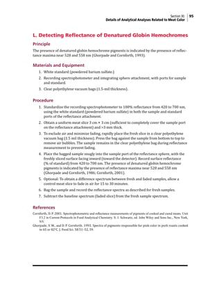 Section XI: 95
Details of Analytical Analyses Related to Meat Color
L. Detecting Reflectance of Denatured Globin Hemochromes
Principle
The presence of denatured globin hemochrome pigments is indicated by the presence of reflec-
tance maxima near 528 and 558 nm (Ghorpade and Cornforth, 1993).
Materials and Equipment
1. White standard (powdered barium sulfate.)
2. Recording spectrophotometer and integrating sphere attachment, with ports for sample
and standard.
3. Clear polyethylene vacuum bags (1.5-mil thickness).
Procedure
1. Standardize the recording spectrophotometer to 100% reflectance from 420 to 700 nm,
using the white standard (powdered barium sulfate) in both the sample and standard
ports of the reflectance attachment.
2. Obtain a uniform meat slice 3 cm × 3 cm (sufficient to completely cover the sample port
on the reflectance attachment) and >3 mm thick.
3. To exclude air and minimize fading, rapidly place the fresh slice in a clear polyethylene
vacuum bag (1.5 mil thickness). Press the bag against the sample from bottom to top to
remove air bubbles. The sample remains in the clear polyethylene bag during reflectance
measurement to prevent fading.
4. Place the bagged sample snugly into the sample port of the reflectance sphere, with the
freshly sliced surface facing inward (toward the detector). Record surface reflectance
(% of standard) from 420 to 700 nm. The presence of denatured globin hemochrome
pigments is indicated by the presence of reflectance maxima near 528 and 558 nm
(Ghorpade and Cornforth, 1986; Cornforth, 2001).
5. Optional: To obtain a difference spectrum between fresh and faded samples, allow a
control meat slice to fade in air for 15 to 30 minutes.
6. Bag the sample and record the reflectance spectra as described for fresh samples.
7. Subtract the baseline spectrum (faded slice) from the fresh sample spectrum.
References
Cornforth, D. P. 2001. Spectrophotometric and reflectance measurements of pigments of cooked and cured meats. Unit
F3.2 in Current Protocols in Food Analytical Chemistry. S. J. Schwartz, ed. John Wiley and Sons Inc., New York,
NY.
Ghorpade, V. M., and D. P. Cornforth. 1993. Spectra of pigments responsible for pink color in pork roasts cooked
to 65 or 82°C. J. Food Sci. 58:51–52, 59.
 