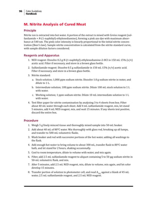 96 Color Guidelines
Handbook
M. Nitrite Analysis of Cured Meat
Principle
Nitrite ion is extracted into hot water. A portion of the extract is mixed with Greiss reagent (sul-
fanilamide + N-(1-naphthyl)-ethylenediamine), forming a pink azo dye with maximum absor-
bance at 540 nm. The pink color intensity is linearly proportional to the initial nitrite concen-
tration (Beer’s law). Sample nitrite concentration is calculated from the nitrite standard curve,
with sample dilution factors considered.
Reagents and Apparatus
1. NED reagent: Dissolve 0.2 g N-(1-naphthyl)-ethylenediamine-2-HCl in 150 mL 15% (v/v)
acetic acid. Filter if necessary, and store in a brown glass bottle.
2. Sulfanilamide reagent: Dissolve 0.5 g sulfanilamide in 150 mL 15% (v/v) acetic acid.
Filter if necessary, and store in a brown glass bottle.
3. Nitrite standard:
a. Stock solution; 1,000 ppm sodium nitrite. Dissolve 1.0 g sodium nitrite in water, and
dilute to 1 L.
b. Intermediate solution; 100 ppm sodium nitrite. Dilute 100 mL stock solution to 1 L
with water.
c. Working solution; 1 ppm sodium nitrite. Dilute 10 mL intermediate solution to 1 L
with water.
4. Test filter paper for nitrite contamination by analyzing 3 to 4 sheets from box. Filter
about 40 mL water through each sheet. Add 4 mL sulfanilamide reagent, mix, let stand
5 minutes, add 4 mL NED reagent, mix, and wait 15 minutes. If any sheets test positive,
discard the entire box.
Procedure
1. Weigh 5 g finely minced tissue and thoroughly mixed sample into 50-mL beaker.
2. Add about 40 mL of 80°C water. Mix thoroughly with glass rod, breaking up all lumps,
and transfer to 500-mL volumetric flasks.
3. Wash beaker and rod with successive portions of the hot water, adding all washings to
the flask.
4. Add enough hot water to bring volume to about 300 mL, transfer flask to 80°C water
bath, and let stand for 2 hours, shaking occasionally.
5. Cool to room temperature, dilute to volume with water, and mix again.
6. Filter, add 2.5 mL sulfanilamide reagent to aliquot containing 5 to 50 µg sodium nitrite in
50-mL volumetric flask, and mix.
7. After 5 minutes, add 2.5 mL NED reagent, mix, dilute to volume, mix again, and let color
develop 15 minutes.
8. Transfer portion of solution to photometer cell, and read A540
against a blank of 45 mL
water, 2.5 mL sulfanilamide reagent, and 2.5 mL NED reagent.
 