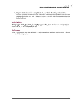 Section XI: 97
Details of Analytical Analyses Related to Meat Color
9. Prepare standard curve by adding 10, 20, 30, and 40 mL of working sodium nitrite
solution to 50-mL volumetric flasks, add 2.5 mL sulfanilamide reagent, mix, and proceed
as above, beginning with step 7. Standard curve is a straight line to 1 ppm sodium nitrite
in final solution.
Calculations
Sample ppm NaNO2
(µg NaNO2
/g sample) = ppm NaNO2
(from the standard curve) × 50/ali-
quot size (mL) × 500/sample weight (g)
Reference
AOAC. 1990. Nitrites in cured meats. Method 973.31. Page 938 in Official Methods of Analysis. 15th ed. K. Helrich,
ed. AOAC, Arlington, VA.
 