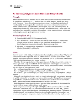 98 Color Guidelines
Handbook
N. Nitrate Analysis of Cured Meat and Ingredients
Principle
Nitrite and nitrate ions are extracted into hot water. Initial nitrite concentration is determined
by the intensity of pink color (A540
) upon reaction with Greiss reagents, as described previ-
ously. For nitrate + nitrite determination, sample extracts are incubated with a solution of
vanadium(III) + Greiss reagents. The vanadium in acid solution reduces all nitrate ions to
nitrite. As nitrite forms, it is captured by Griess reagents, along with pre-existing nitrite. Ni-
trate concentration = Total nitrite (nitrate + nitrite in the vanadium assay) – initial nitrite. The
method has been adapted by combining the vanadium + Greiss reagents into one solution and
conducting the assay in spectrophotometer cuvettes.
Procedure (NEMI, 2011)
1. Pour about 200 mL 0.5 M HCl into a small bottle.
2. Place the bottle on a balance in a hood and directly weigh about 0.5 g vanadium(III)
chloride into the bottle (to avoid it sticking to spatulas, weigh dishes, etc.). If un-
dissolved particles remain, filter through a >2 micron syringe filter.
3. Add about 0.2 g sulfanilamide and 0.01 g N-(1-naphthyl)-ethylenediamine
dihydrochloride (NED) and dissolve.
Notes
Store the opened bottle of VCl3
over a desiccant such as anhydrous calcium sulfate. VCl3
gives off
corrosive fumes when exposed to moist air, but fumes will no longer be released after it is dis-
solved in the reagent. Vanadium chloride is not classified as toxic or harmful to the environment
(MSDS data), unlike cadmium used in older methods.
The VCl3
+ Greiss reagent solution will keep about a week if refrigerated, but it is sensitive to
air and light and is easily oxidized if left at room temperature and uncapped for several days.
Mix the following volumes of sample and reagent directly in semimicro cuvettes, or to scale to
suit the cells of the instrument being used.
For 1 to 20 ppm (µg/mL) nitrate nitrogen, mix 20 µL sample with 1000 µL reagent.
For 1 to 10 ppm nitrate nitrogen, use 45 µL sample and 1000 µL reagent.
For less than 1 ppm nitrate nitrogen, use 500 µL sample and 500 µL reagent. (Note: 1,000 µL
= 1 mL).
(If sample concentrations in a new batch are entirely unknown, their concentration range can
be quickly estimated by screening several representative samples. Mix equal parts sample and
reagent. Do the same for several standards. Heat the samples briefly in an oven or under hot
water. Compare the colors to decide on an optimal concentration range.)
Pipet the samples into semimicro cuvettes, and then pipet reagent into all cuvettes. Cap the
cuvettes with cover caps, and invert them gently to mix.
Hold samples at room temperature (20 to 25°C). Color development slows down after 4 to
5 hours and is maximum after 6 to 10 hours. Color measurements are taken at A540
against a
reagent blank (water). Analyze standards together with the samples to provide a calibration for
calculating sample concentrations. Measurements can be taken after 4 to 5 hours, but it may
be convenient to prepare samples one day and read absorbance the following day. Color may
 