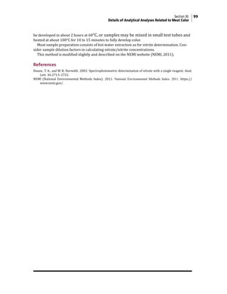 Section XI: 99
Details of Analytical Analyses Related to Meat Color
be developed in about 2 hours at 60°C, or samples may be mixed in small test tubes and
heated at about 100°C for 10 to 15 minutes to fully develop color.
Meat sample preparation consists of hot water extraction as for nitrite determination. Con-
sider sample dilution factors in calculating nitrate/nitrite concentrations.
This method is modified slightly and described on the NEMI website (NEMI, 2011).
References
Doane, T. A., and W. R. Horwáth. 2003. Spectrophotometric determination of nitrate with a single reagent. Anal.
Lett. 36:2713–2722.
NEMI (National Environmental Methods Index). 2011. National Environmental Methods Index. 2011. https://
www.nemi.gov/.
 