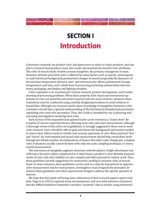 1
Section I
Introduction
Consumers routinely use product color and appearance to select or reject products, and sup-
pliers of muscle food products must also create and maintain the desired color attributes.
The color of muscle foods revolves around myoglobin, the primary red pigment in meat.
However, ultimate perceived color is affected by many factors such as species, animal genet-
ics and nutritional background, postmortem changes in muscle (especially the dynamics of
pH and meat temperature decline), inter- and intramuscular effects, postmortem storage
temperatures and time, and a whole host of processing (including antimicrobial interven-
tions), packaging, and display and lighting variables.
Color evaluation is an essential part of meat research, product development, and trouble-
shooting of processing problems. When done properly, both visual and instrumental ap-
praisals of color are powerful and useful research tools for meat scientists. However, these
evaluations must be conducted using carefully designed procedures to avoid artifacts or
biased data. Although not everyone needs expert knowledge of myoglobin chemistry, color
evaluators should have a general understanding of the biochemical and physical parameters
regulating color and color perception. Thus, this Guide is intended for use in planning and
executing investigations involving meat color.
Each section of this expanded and updated Guide can be viewed as a “stand alone” de-
scription of various important factors affecting meat color and color measurement, although
a thorough review of the entire set of guidelines is strongly suggested to those new to meat
color research. Users should be able to pick and choose the background information needed
to ensure their efforts result in reliable and accurate appraisals of color. Many practical “dos”
and “don’ts” for instrumental and visual color measurement should help researchers work
through the infinite number of combinations of factors that affect color. Simply put, complete
color evaluations usually cannot be done with only one scale, sampling technique, or instru-
mental measurement.
The interaction of myoglobin pigment chemistry with the physics of light absorbance and
reflectance becomes rather complicated as it determines a product’s color. Reliable measure-
ments of color and color stability are also complex and often misused in routine work. Thus,
these guidelines provide suggestions for researchers needing to measure color of muscle
foods. In some instances, these guidelines can be used as a step-by-step process to appraise
color measurement; but for most projects, investigators must integrate the principles de-
tailed in these guidelines into their experimental design to address the specific question of
interest.
We hope that this Guide will bring some consistency to how research papers report color
data. Tapp et al. (2011) reported many inconsistencies and even total omission of protocol
that the AMSA Guidelines Committee considers “essential” data in studies using instrumen-
 
