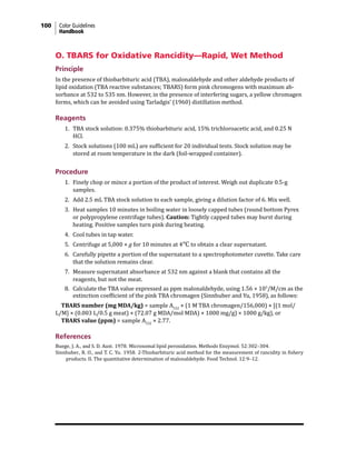 100 Color Guidelines
Handbook
O. TBARS for Oxidative Rancidity—Rapid, Wet Method
Principle
In the presence of thiobarbituric acid (TBA), malonaldehyde and other aldehyde products of
lipid oxidation (TBA reactive substances; TBARS) form pink chromogens with maximum ab-
sorbance at 532 to 535 nm. However, in the presence of interfering sugars, a yellow chromagen
forms, which can be avoided using Tarladgis’ (1960) distillation method.
Reagents
1. TBA stock solution: 0.375% thiobarbituric acid, 15% trichloroacetic acid, and 0.25 N
HCl.
2. Stock solutions (100 mL) are sufficient for 20 individual tests. Stock solution may be
stored at room temperature in the dark (foil-wrapped container).
Procedure
1. Finely chop or mince a portion of the product of interest. Weigh out duplicate 0.5-g
samples.
2. Add 2.5 mL TBA stock solution to each sample, giving a dilution factor of 6. Mix well.
3. Heat samples 10 minutes in boiling water in loosely capped tubes (round bottom Pyrex
or polypropylene centrifuge tubes). Caution: Tightly capped tubes may burst during
heating. Positive samples turn pink during heating.
4. Cool tubes in tap water.
5. Centrifuge at 5,000 × g for 10 minutes at 4°C to obtain a clear supernatant.
6. Carefully pipette a portion of the supernatant to a spectrophotometer cuvette. Take care
that the solution remains clear.
7. Measure supernatant absorbance at 532 nm against a blank that contains all the
reagents, but not the meat.
8. Calculate the TBA value expressed as ppm malonaldehyde, using 1.56 × 105
/M/cm as the
extinction coefficient of the pink TBA chromagen (Sinnhuber and Yu, 1958), as follows:
TBARS number (mg MDA/kg) = sample A532
× (1 M TBA chromagen/156,000) × [(1 mol/
L/M] × (0.003 L/0.5 g meat) × (72.07 g MDA/mol MDA) × 1000 mg/g) × 1000 g/kg), or
TBARS value (ppm) = sample A532
× 2.77.
References
Buege, J. A., and S. D. Aust. 1978. Microsomal lipid peroxidation. Methods Enzymol. 52:302–304.
Sinnhuber, R. O., and T. C. Yu. 1958. 2-Thiobarbituric acid method for the measurement of rancidity in fishery
products. II. The quantitative determination of malonaldehyde. Food Technol. 12:9–12.
 