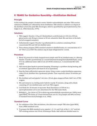 Section XI: 101
Details of Analytical Analyses Related to Meat Color
P. TBARS for Oxidative Rancidity—Distillation Method
Principle
In this method, the sample is heated in water. Volatile malonaldehyde and other TBA reactive
substances (TBARS) are collected by steam distillation. TBA solution is added to an aliquot of
the distillate to form the pink TBA chromogen, which is quantified by spectrophotometry (Tar-
ladgis et al., 1960; Koniecko, 1979).
Solutions
1. TBA reagent: Dissolve 1.44 g of 2-thiobarbituric acid (formula wt 144.1) in 450 mL
glacial acetic acid. Bring to volume in 50-mL volumetric flask. Mix and store in the dark
(in foil-wrapped container).
2. Sulfanilamide reagent: Dissolve 1 g sulfanilamide in a solution containing 40 mL
concentrated HCl and 160 mL distilled water.
3. Tetra-ethoxy propane (TEP) standard solution in distilled water at a concentration of 2 ×
10−8
M of 1,1,3,3-TEP. The solution may be kept refrigerated for 1 week.
Procedure
1. Blend 10 g minced or finely chopped meat sample with 50 mL distilled water, in a Waring
blender. Transfer quantitatively to a round-bottomed heating flask (Kjeldahl flask), using
47.5 mL additional water. Add 2.5 mL of 6 N HCl solution (1, 2 concentrated HCl with
water).
2. Add several glass beads to prevent bumping. If foaming is a problem during heating, add
an antifoam agent (Dow anti-foam H-10 or equivalent).
3. Heat the flask sufficiently to generate steam. Using a water-cooled distillation apparatus,
collect 50 mL distillate into a graduated cylinder. Time required is about 10 minutes per
sample.
4. Mix distillate well and pipette 5 mL into a 50-mL glass stoppered flask. Add 5 mL of TBA
reagent.
5. Mix and immerse in a boiling water bath for exactly 35 minutes, along with a blank
consisting of 5 mL distilled water and 5 mL TBA reagent.
6. Cool flasks for 10 minutes in tap water. Read absorbance at 538 nm in a
spectrophotometer set to zero absorbance for the TBA-water blank.
7. Multiply A538
by a factor of 7.8 to obtain mg malonaldehyde equivalents per 1000 g meat
(ppm MDA). The factor of 7.8 was derived from use of a 10-g sample and 68% recovery
of standard from meat (Tarladgis et al., 1960).
Standard Curve
8. For validation of the TBA calculations, also determine sample TBA value (ppm MDA)
from a MDA standard curve.
9. To prepare the MDA standard curve, pipette 1, 2, 3, 4, and 5 mL of the 2 × 10−8
mol/mL
TEP working solution into 50-mL Erlenmeyer flasks. Add sufficient distilled water to
 