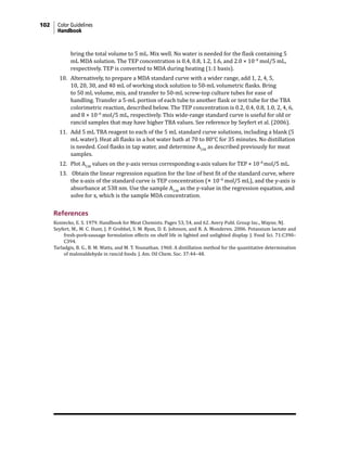 102 Color Guidelines
Handbook
bring the total volume to 5 mL. Mix well. No water is needed for the flask containing 5
mL MDA solution. The TEP concentration is 0.4, 0.8, 1.2, 1.6, and 2.0 × 10−8
mol/5 mL,
respectively. TEP is converted to MDA during heating (1:1 basis).
10. Alternatively, to prepare a MDA standard curve with a wider range, add 1, 2, 4, 5,
10, 20, 30, and 40 mL of working stock solution to 50-mL volumetric flasks. Bring
to 50 mL volume, mix, and transfer to 50-mL screw-top culture tubes for ease of
handling. Transfer a 5-mL portion of each tube to another flask or test tube for the TBA
colorimetric reaction, described below. The TEP concentration is 0.2, 0.4, 0.8, 1.0, 2, 4, 6,
and 8 × 10−8
mol/5 mL, respectively. This wide-range standard curve is useful for old or
rancid samples that may have higher TBA values. See reference by Seyfert et al. (2006).
11. Add 5 mL TBA reagent to each of the 5 mL standard curve solutions, including a blank (5
mL water). Heat all flasks in a hot water bath at 70 to 80°C for 35 minutes. No distillation
is needed. Cool flasks in tap water, and determine A538
as described previously for meat
samples.
12. Plot A538
values on the y-axis versus corresponding x-axis values for TEP × 10−8
mol/5 mL.
13. Obtain the linear regression equation for the line of best fit of the standard curve, where
the x-axis of the standard curve is TEP concentration (× 10−8
mol/5 mL), and the y-axis is
absorbance at 538 nm. Use the sample A538
as the y-value in the regression equation, and
solve for x, which is the sample MDA concentration.
References
Koniecko, E. S. 1979. Handbook for Meat Chemists. Pages 53, 54, and 62. Avery Publ. Group Inc., Wayne, NJ.
Seyfert, M., M. C. Hunt, J. P. Grobbel, S. M. Ryan, D. E. Johnson, and R. A. Monderen. 2006. Potassium lactate and
fresh-pork-sausage formulation effects on shelf life in lighted and unlighted display. J. Food Sci. 71:C390–
C394.
Tarladgis, B. G., B. M. Watts, and M. T. Younathan. 1960. A distillation method for the quantitative determination
of malonaldehyde in rancid foods. J. Am. Oil Chem. Soc. 37:44–48.
 