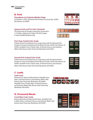 104 Color Guidelines
Handbook
B. Pork
Procedures to Evaluate Market Hogs
(3rd edition, 1991). National Pork Producers Council, Box 10383,
Des Moines, IA 50306.
Japanese Pork and Fat Color Standards
The Japan Ham & Sausage Cooperative Association,
1-5-6 Ebisu, Shibuya-ku, Tokyo 150-0013, Japan.
E-mail, kano@hamukumi.or.jp
Pork Chop Cooked Color Guide
K-State Research and Extension in cooperation with the National Pork
Producers Council and National Pork Board, P.O. Box 10383, Des Moines, IA
50306. Available from E. Boyle, Dept. of Animal Sciences and Industry,
Weber Hall, Kansas State University, Manhattan, KS 66505.
Ground Pork Cooked Color Guide
K-State Research and Extension in cooperation with the National Pork
Producers Council and National Pork Board, P.O. Box 10383, Des Moines, IA
50306. Available from E. Boyle, Dept. of Animal Sciences and Industry,
Weber Hall, Kansas State University, Manhattan, KS 66505.
C. Lamb
Lamb Color
National Live Stock and Meat Board, Available from
Dept. of Animal Sciences and Industry, Weber Hall,
Kansas State University, Manhattan, KS 66506.
Available from E. Boyle, Dept. of Animal Sciences
and Industry, Weber Hall, Kansas State University,
Manhattan, KS 66505.
D. Processed Meats
Cured Meat Color Guide
Kansas Agricultural Experiment Station. Available from
E. Boyle, Dept. of Animal Sciences and Industry, Weber Hall
Kansas State University, Manhattan, KS 66505.
 