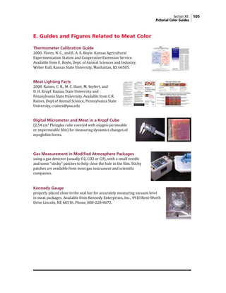 Section XII: 105
Pictorial Color Guides
E. Guides and Figures Related to Meat Color
Thermometer Calibration Guide
2000. Flores, N. C., and E. A. E. Boyle. Kansas Agricultural
Experimentation Station and Cooperative Extension Service.
Available from E. Boyle, Dept. of Animal Sciences and Industry,
Weber Hall, Kansas State University, Manhattan, KS 66505.
Meat Lighting Facts
2008. Raines, C. R., M. C. Hunt, M. Seyfert, and
D. H. Kropf. Kansas State University and
Pennsylvania State University. Available from C.R.
Raines, Dept of Animal Science, Pennsylvania State
University, craines@psu.edu
Digital Micrometer and Meat in a Kropf Cube
(2.54 cm3
Plexiglas cube covered with oxygen-permeable
or impermeable film) for measuring dynamics changes of
myoglobin forms.
Gas Measurement in Modified Atmosphere Packages
using a gas detector (usually O2, CO2 or CO), with a small needle
and some “sticky” patches to help close the hole in the film. Sticky
patches are available from most gas instrument and scientific
companies.
Kennedy Gauge
properly placed close to the seal bar for accurately measuring vacuum level
in meat packages. Available from Kennedy Enterprises, Inc., 4910 Rent-Worth
Drive Lincoln, NE 68516. Phone, 800-228-0072.
	
  
 