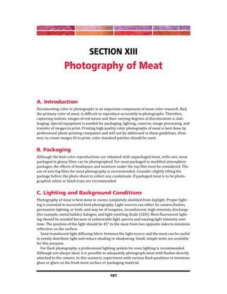 107
Section XIII
Photography of Meat
A. Introduction
Documenting color in photographs is an important component of meat color research. Red,
the primary color of meat, is difficult to reproduce accurately in photographs. Therefore,
capturing realistic images of red meats and their varying degrees of discoloration is chal-
lenging. Special equipment is needed for packaging, lighting, cameras, image processing, and
transfer of images to print. Printing high quality color photographs of meat is best done by
professional photo printing companies and will not be addressed in these guidelines. How-
ever, to create images fit to print, color standard patches should be used.
B. Packaging
Although the best color reproductions are obtained with unpackaged meat, with care, meat
packaged in glossy films can be photographed. For meat packaged in modified atmosphere
packages, the effects of headspace and moisture under the top film must be considered. The
use of anti-fog films for meat photography is recommended. Consider slightly tilting the
package before the photo shoot to collect any condensate. If packaged meat is to be photo-
graphed, white or black trays are recommended.
C. Lighting and Background Conditions
Photography of meat is best done in rooms completely shielded from daylight. Proper light-
ing is essential to successful food photography. Light sources can either be camera flashes,
permanent lighting, or both, and may be of tungsten, incandescent, high-intensity discharge
(for example, metal halide), halogen, and light-emitting diode (LED). Most fluorescent light-
ing should be avoided because of unfavorable light spectra and varying light intensity over
time. The position of the light should be 45° to the meat from two opposite sides to minimize
reflection on the surface.
Semi-translucent light diffusing fabric between the light source and the meat can be useful
to evenly distribute light and reduce shading or shadowing. Small, simple tents are available
for this purpose.
For flash photography, a professional lighting system for even lighting is recommended.
Although not always ideal, it is possible to adequately photograph meat with flashes directly
attached to the camera. In this scenario, experiment with various flash positions to minimize
gloss or glare on the fresh meat surface or packaging material.
 