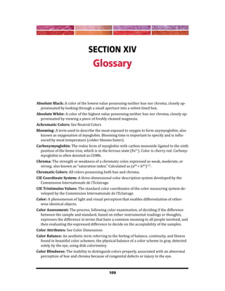 109
Section XIV
Glossary
Absolute Black: A color of the lowest value possessing neither hue nor chroma, closely ap-
proximated by looking through a small aperture into a velvet-lined box.
Absolute White: A color of the highest value possessing neither hue nor chroma, closely ap-
proximated by viewing a piece of freshly cleaned magnesia.
Achromatic Colors: See Neutral Colors
Blooming: A term used to describe the meat exposed to oxygen to form oxymyoglobin, also
known as oxygenation of myoglobin. Blooming time is important to specify and is influ-
enced by meat temperature (colder blooms faster).
Carboxymyoglobin: The redox form of myoglobin with carbon monoxide ligated to the sixth
position of the heme iron, which is in the ferrous state (Fe2+
). Color is cherry red. Carboxy-
myoglobin is often denoted as COMb.
Chroma: The strength or weakness of a chromatic color, expressed as weak, moderate, or
strong; also known as “saturation index.” Calculated as (a*2
+ b*2
)1/2
.
Chromatic Colors: All colors possessing both hue and chroma.
CIE Coordinate System: A three-dimensional color description system developed by the
Commission Internationale de l’Eclairage.
CIE Tristimulus Values: The standard color coordinates of the color measuring system de-
veloped by the Commission Internationale de l’Eclairage.
Color: A phenomenon of light and visual perception that enables differentiation of other-
wise identical objects.
Color Assessment: The process, following color examination, of deciding if the difference
between the sample and standard, based on either instrumental readings or thoughts,
expresses the difference in terms that have a common meaning to all people involved, and
then evaluating the expressed difference to decide on the acceptability of the samples.
Color Attributes: See Color Dimensions
Color Balance: An aesthetic term referring to the feeling of balance, continuity, and fitness
found in beautiful color schemes; the physical balance of a color scheme in gray, detected
solely by the eye, using disk colorimetry.
Color Blindness: The inability to distinguish colors properly, associated with an abnormal
perception of hue and chroma because of congenital defects or injury to the eye.
 
