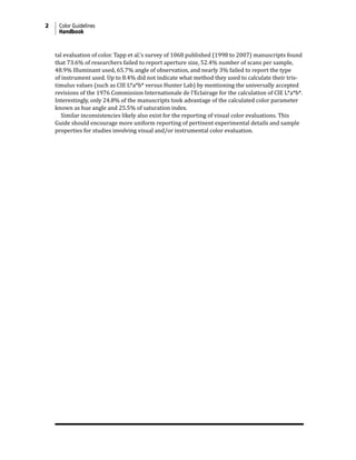 2 Color Guidelines
Handbook
tal evaluation of color. Tapp et al.’s survey of 1068 published (1998 to 2007) manuscripts found
that 73.6% of researchers failed to report aperture size, 52.4% number of scans per sample,
48.9% Illuminant used, 65.7% angle of observation, and nearly 3% failed to report the type
of instrument used. Up to 8.4% did not indicate what method they used to calculate their tris-
timulus values (such as CIE L*a*b* versus Hunter Lab) by mentioning the universally accepted
revisions of the 1976 Commission Internationale de l’Eclairage for the calculation of CIE L*a*b*.
Interestingly, only 24.8% of the manuscripts took advantage of the calculated color parameter
known as hue angle and 25.5% of saturation index.
Similar inconsistencies likely also exist for the reporting of visual color evaluations. This
Guide should encourage more uniform reporting of pertinent experimental details and sample
properties for studies involving visual and/or instrumental color evaluation.
 
