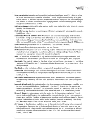 Section XIV: 111
Glossary
Deoxymyoglobin: Redox form of myoglobin that has reduced heme iron (Fe2+
). This form has
no ligand at the sixth position of the heme iron. Color is purple-red. Essentially no oxygen
can be present. In the older literature, this form was called “myoglobin” or “reduced myoglo-
bin,” neither of which is accurate because oxymyoglobin is also reduced myoglobin. Deoxy-
myoglobin is often denoted as DMb.
Diffuse Reflectance: Light reflected at various angles from the incident light; primarily respon-
sible for the object’s color.
Disk Colorimetry: A system for matching specific colors using rapidly spinning disks compris-
ing different colors.
Farnsworth-Munsell 100-Hue Test: A subjective test used to screen display study panelists
based on the ability to discriminate small differences in hue and to detect color blindness. De-
tails available at http://www.munsell.eu/html/colour_vision_tests.html. An electronic version
of the test is available online at http://www.xrite.com/custom_page.aspx?PageID=77&Lang=en.
Foot-candles: English system unit of illumination; 1 foot-candle is 10.76 lux.
Gray: A neutral color that possesses neither hue nor chroma.
Hedonic Scales: A type of scale used in sensory analysis with consumer panels where subjects
evaluate products using scales of preference, likeness, willingness to purchase, etc. These
scales are not appropriate for use with trained visual panels.
Hue: The distinctive characteristic of any chromatic color distinguishing it from other hues
found between the ends of the spectrum; for example, red, yellow, green, blue, or purple.
Hue Angle: The angle, θ, created by the slope of line b/a in a Hunter color space. H = tan−1 b/a.
See Little (1975) and Section IX (Instrumental Color Measurement) for precautions in calcu-
lating hue angle.
Hue Circle: A color circle that exhibits a progressively graded series of hues.
Illuminant: A source of light used to illuminate samples or standards. Tristimulus values are
calculated from spectral data for specific color temperatures of illuminants, such as Illumi-
nant A, C, or D65
.
Instrumental Metamerism: A phenomenon that occurs when similar instruments give dif-
ferent readings for exactly the same color because of differences in their spectral response
curves.
Isobestic Wavelength: A wavelength where the absorbances or reflectances are equal for two
or more of the myoglobin forms (see Figure 9.1, Section IX). By selecting the appropriate
isobestic wavelengths (Section IX), the quantitative amount of a myoglobin form can be de-
termined by absorbance or reflectance data, which may need to be converted to / values.
Kennedy Gauge: A vacuum gauge set in the center of a steel protective ring (about 9 cm di-
ameter by 2 cm high) to keep the packaging film from entering the air port when vacuum is
drawn. Very useful for checking or documenting actual vacuum level being drawn by the vac-
uum packager and the pressure within sealed packages. Supplied by Kennedy Enterprises,
Inc.; 4910 Rent-Worth Drive, Lincoln, NE 68518; phone, 800-228-0072.
K/S Values: is the absorption coefficient and is the scattering coefficient. / values are useful
for quantifying the proportion of the three chemical states of myoglobin present and are
calculated from the reflectance (R, expressed as a decimal, not as a percentage) at selected
wavelengths using the following equation, / =(1 − R)2
÷ (2R). A reflectance of 40% would
have a / value of 0.45.
 