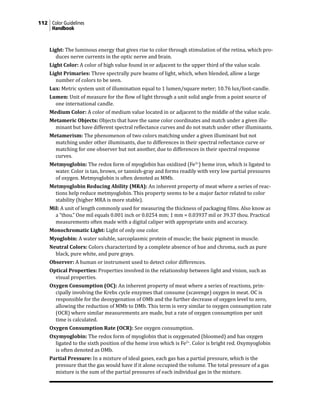 112 Color Guidelines
Handbook
Light: The luminous energy that gives rise to color through stimulation of the retina, which pro-
duces nerve currents in the optic nerve and brain.
Light Color: A color of high value found in or adjacent to the upper third of the value scale.
Light Primaries: Three spectrally pure beams of light, which, when blended, allow a large
number of colors to be seen.
Lux: Metric system unit of illumination equal to 1 lumen/square meter; 10.76 lux/foot-candle.
Lumen: Unit of measure for the flow of light through a unit solid angle from a point source of
one international candle.
Medium Color: A color of medium value located in or adjacent to the middle of the value scale.
Metameric Objects: Objects that have the same color coordinates and match under a given illu-
minant but have different spectral reflectance curves and do not match under other illuminants.
Metamerism: The phenomenon of two colors matching under a given illuminant but not
matching under other illuminants, due to differences in their spectral reflectance curve or
matching for one observer but not another, due to differences in their spectral response
curves.
Metmyoglobin: The redox form of myoglobin has oxidized (Fe3+
) heme iron, which is ligated to
water. Color is tan, brown, or tannish-gray and forms readily with very low partial pressures
of oxygen. Metmyoglobin is often denoted as MMb.
Metmyoglobin Reducing Ability (MRA): An inherent property of meat where a series of reac-
tions help reduce metmyoglobin. This property seems to be a major factor related to color
stability (higher MRA is more stable).
Mil: A unit of length commonly used for measuring the thickness of packaging films. Also know as
a “thou.” One mil equals 0.001 inch or 0.0254 mm; 1 mm = 0.03937 mil or 39.37 thou. Practical
measurements often made with a digital caliper with appropriate units and accuracy.
Monochromatic Light: Light of only one color.
Myoglobin: A water soluble, sarcoplasmic protein of muscle; the basic pigment in muscle.
Neutral Colors: Colors characterized by a complete absence of hue and chroma, such as pure
black, pure white, and pure grays.
Observer: A human or instrument used to detect color differences.
Optical Properties: Properties involved in the relationship between light and vision, such as
visual properties.
Oxygen Consumption (OC): An inherent property of meat where a series of reactions, prin-
cipally involving the Krebs cycle enzymes that consume (scavenge) oxygen in meat. OC is
responsible for the deoxygenation of OMb and the further decrease of oxygen level to zero,
allowing the reduction of MMb to DMb. This term is very similar to oxygen consumption rate
(OCR) where similar measurements are made, but a rate of oxygen consumption per unit
time is calculated.
Oxygen Consumption Rate (OCR): See oxygen consumption.
Oxymyoglobin: The redox form of myoglobin that is oxygenated (bloomed) and has oxygen
ligated to the sixth position of the heme iron which is Fe2+
. Color is bright red. Oxymyoglobin
is often denoted as OMb.
Partial Pressure: In a mixture of ideal gases, each gas has a partial pressure, which is the
pressure that the gas would have if it alone occupied the volume. The total pressure of a gas
mixture is the sum of the partial pressures of each individual gas in the mixture.
 