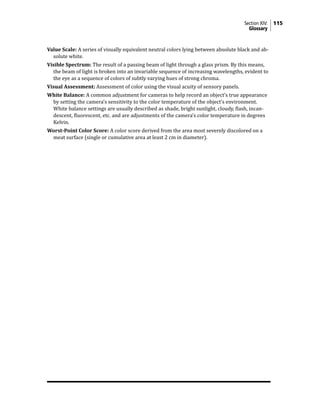 Section XIV: 115
Glossary
Value Scale: A series of visually equivalent neutral colors lying between absolute black and ab-
solute white.
Visible Spectrum: The result of a passing beam of light through a glass prism. By this means,
the beam of light is broken into an invariable sequence of increasing wavelengths, evident to
the eye as a sequence of colors of subtly varying hues of strong chroma.
Visual Assessment: Assessment of color using the visual acuity of sensory panels.
White Balance: A common adjustment for cameras to help record an object’s true appearance
by setting the camera’s sensitivity to the color temperature of the object’s environment.
White balance settings are usually described as shade, bright sunlight, cloudy, flash, incan-
descent, fluorescent, etc. and are adjustments of the camera’s color temperature in degrees
Kelvin.
Worst-Point Color Score: A color score derived from the area most severely discolored on a
meat surface (single or cumulative area at least 2 cm in diameter).
 