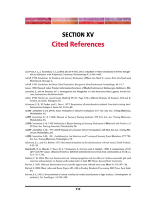 117
Section XV
Cited References
Alderton, A. L., C. Faustman, D. C. Liebler, and D. W. Hill. 2003. Induction of redox instability of bovine myoglo-
bin by adduction with 4-hydroxy-2-nonenal. Biochemistry 42:4398–4405.
AMSA. 1978. Guidelines for Cookery and Sensory Evaluation of Meat. Am. Meat Sci. Assoc. Natl. Live Stock and
Meat Board, Chicago, IL.
AMSA. 1991. Guidelines for Meat Color Evaluation. Reciprocal Meat Conference Proceedings. 44:1–17.
Anon. 1988. Munsell Color. Product information brochure of Macbeth division of Kollmorgen, Baltimore, MD.
Antonini, E., and M. Brunori. 1971. Hemoglobin and Myoglobin in Their Reactions with Ligands. North-Hol-
land, Amsterdam, the Netherlands.
AOAC. 1990. Nitrites in cured meats. Method 973.31. Page 938 in Official Methods of Analysis. 15th ed. K.
Helrich, ed. AOAC, Arlington, VA.
Ashmore, C. R., W. Parker, and L. Doerr. 1972. Respiration of mitochondria isolated from dark cutting beef:
Postmortem changes. J. Anim. Sci. 34:46–48.
ASTM Committee E-18. 1968a. Basic Principles of Sensory Evaluation. STP 433. Am. Soc. Testing Materials,
Philadelphia, PA.
ASTM Committee E-18. 1968b. Manual on Sensory Testing Methods. STP 434. Am. Soc. Testing Materials,
Philadelphia, PA.
ASTM Committee E-18. 1978. Definition of Terms Relating to Sensory Evaluation of Materials and Products. E
253 Am. Soc. Testing Materials, Philadelphia, PA.
ASTM Committee E-18. 1979. ASTM Manual on Consumer Sensory Evaluation. STP 682. Am. Soc. Testing Ma-
terials, Philadelphia, PA.
ASTM Committee E-18. 1981. Guidelines for the Selection and Training of Sensory Panel Members. STP 758.
Am. Soc. Testing Materials, Philadelphia, PA.
Atkinson, J. L., and M. J. Follett. 1973. Biochemical studies on the discoloration of fresh meat. J. Food Technol.
8:51–58.
Baardseth, P., G. Skrede, T. Naes, M. S. Thomassen, A. Iversen, and L. Kaaber. 1988. A comparison of CIE
(1976) L*a*b* values obtained from two different instruments on several food commodities. J. Food Sci.
53:1737–1742.
Ballard, C. M. 2004. Thermal denaturation of carboxymyoglobin and the effect of carbon monoxide, pH, and
injection enhancement on display and cooked color of beef. MS Thesis. Kansas State University.
Barbut, S. 2001. Effect of illumination source on the appearance of fresh meat cuts. Meat Sci. 59:187–191.
Barbut, S. 2002. Meat color and flavor. Pages 429–434 in Poultry Products Processing. CRC Press, New York,
NY.
Barton, P. A. 1967a. Measurement of colour stability of cooked cured meats to light and air. I. Development of
method. J. Sci. Food Agric. 18:298–304.
 