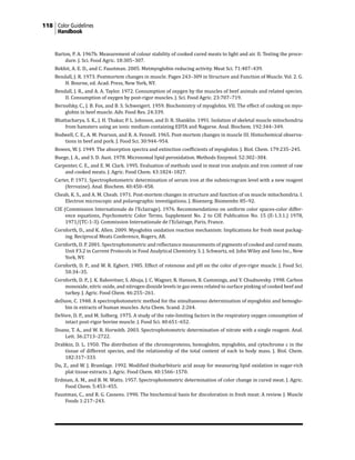 118 Color Guidelines
Handbook
Barton, P. A. 1967b. Measurement of colour stability of cooked cured meats to light and air. II. Testing the proce-
dure. J. Sci. Food Agric. 18:305–307.
Bekhit, A. E. D., and C. Faustman. 2005. Metmyoglobin reducing activity. Meat Sci. 71:407–439.
Bendall, J. R. 1973. Postmortem changes in muscle. Pages 243–309 in Structure and Function of Muscle. Vol. 2. G.
H. Bourne, ed. Acad. Press, New York, NY.
Bendall, J. R., and A. A. Taylor. 1972. Consumption of oxygen by the muscles of beef animals and related species.
II. Consumption of oxygen by post-rigor muscles. J. Sci. Food Agric. 23:707–719.
Bernofsky, C., J. B. Fox, and B. S. Schweigert. 1959. Biochemistry of myoglobin. VII. The effect of cooking on myo-
globin in beef muscle. Adv. Food Res. 24:339.
Bhattacharya, S. K., J. H. Thakar, P. L. Johnson, and D. R. Shanklin. 1991. Isolation of skeletal muscle mitochondria
from hamsters using an ionic medium containing EDTA and Nagarse. Anal. Biochem. 192:344–349.
Bodwell, C. E., A. M. Pearson, and R. A. Fennell. 1965. Post-mortem changes in muscle III. Histochemical observa-
tions in beef and pork. J. Food Sci. 30:944–954.
Bowen, W. J. 1949. The absorption spectra and extinction coefficients of myoglobin. J. Biol. Chem. 179:235–245.
Buege, J. A., and S. D. Aust. 1978. Microsomal lipid peroxidation. Methods Enzymol. 52:302–304.
Carpenter, C. E., and E. M. Clark. 1995. Evaluation of methods used in meat iron analysis and iron content of raw
and cooked meats. J. Agric. Food Chem. 43:1824–1827.
Carter, P. 1971. Spectrophotometric determination of serum iron at the submicrogram level with a new reagent
(ferrozine). Anal. Biochem. 40:450–458.
Cheah, K. S., and A. M. Cheah. 1971. Post-mortem changes in structure and function of ox muscle mitochondria. I.
Electron microscopic and polarographic investigations. J. Bioenerg. Biomembr. 85–92.
CIE (Commission Internationale de l’Eclairage). 1976. Recommendations on uniform color spaces-color differ-
ence equations, Psychometric Color Terms. Supplement No. 2 to CIE Publication No. 15 (E-1.3.1.) 1978,
1971/(TC-1-3). Commission Internationale de l’Eclairage, Paris, France.
Cornforth, D., and K. Allen. 2009. Myoglobin oxidation reaction mechanism: Implications for fresh meat packag-
ing. Reciprocal Meats Conference, Rogers, AR.
Cornforth, D. P. 2001. Spectrophotometric and reflectance measurements of pigments of cooked and cured meats.
Unit F3.2 in Current Protocols in Food Analytical Chemistry. S. J. Schwartz, ed. John Wiley and Sons Inc., New
York, NY.
Cornforth, D. P., and W. R. Egbert. 1985. Effect of rotenone and pH on the color of pre-rigor muscle. J. Food Sci.
50:34–35.
Cornforth, D. P., J. K. Rabovitser, S. Ahuja, J. C. Wagner, R. Hanson, B. Cummings, and Y. Chudnovsky. 1998. Carbon
monoxide, nitric oxide, and nitrogen dioxide levels in gas ovens related to surface pinking of cooked beef and
turkey. J. Agric. Food Chem. 46:255–261.
deDuve, C. 1948. A spectrophotometric method for the simultaneous determination of myoglobin and hemoglo-
bin in extracts of human muscles. Acta Chem. Scand. 2:264.
DeVore, D. P., and M. Solberg. 1975. A study of the rate-limiting factors in the respiratory oxygen consumption of
intact post-rigor bovine muscle. J. Food Sci. 40:651–652.
Doane, T. A., and W. R. Horwáth. 2003. Spectrophotometric determination of nitrate with a single reagent. Anal.
Lett. 36:2713–2722.
Drabkin, D. L. 1950. The distribution of the chromoproteins, hemoglobin, myoglobin, and cytochrome c in the
tissue of different species, and the relationship of the total content of each to body mass. J. Biol. Chem.
182:317–333.
Du, Z., and W. J. Bramlage. 1992. Modified thiobarbituric acid assay for measuring lipid oxidation in sugar-rich
plat tissue extracts. J. Agric. Food Chem. 40:1566–1570.
Erdman, A. M., and B. M. Watts. 1957. Spectrophotometric determination of color change in cured meat. J. Agric.
Food Chem. 5:453–455.
Faustman, C., and R. G. Cassens. 1990. The biochemical basis for discoloration in fresh meat: A review. J. Muscle
Foods 1:217–243.
 