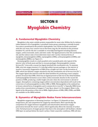 3
Section II
Myoglobin Chemistry
A. Fundamental Myoglobin Chemistry
Myoglobin is the water-soluble protein responsible for meat color. Within the 8 α-helices
(often labeled A–H) of myoglobin, a prosthetic heme group containing a centrally located
iron atom is positioned in the protein’s hydrophobic core. Of the six bonds associated
with this iron atom, four connect iron to the heme ring, the 5th attaches to the proximal
histidine-93, and the 6th site is available to reversibly bind ligands including diatomic
oxygen, carbon monoxide, water, and nitric oxide. The ligand present at the 6th coordination
site and the valence state of iron determine meat color via four chemical forms of
myoglobin, deoxymyoglobin (DMb), oxymyoglobin (OMb), carboxymyoglobin (COMb), and
metmyoglobin (MMb); see Figure 2.1.
Deoxymyoglobin results in a dark purplish-red or purplish-pink color typical of the
interior color of fresh meat and that in vacuum packages. Deoxymyoglobin contains
ferrous (Fe2+
) iron with a vacant (no ligand attached) 6th coordination site. To maintain
DMb, very low oxygen tension (<1.4 mm Hg) within vacuum packages or the interior of
muscle is necessary. Oxygenation of DMb forms a bright-red color via the formation of
OMb, which has diatomic oxygen attached to the 6th coordination site of ferrous iron (Fe2+
).
The oxygen ligand also interacts with the distal histidine-64, producing a more compact
protein structure than DMb, which has no ligand present to link iron to the distal histidine.
Carboxymyoglobin formation occurs when carbon monoxide attaches to the vacant 6th
position of DMb, producing a stable bright-red color when the environment is devoid of
oxygen. Atmospheres containing oxygen (albeit concentration dependent) will result in the
conversion of carboxymyoglobin to either OMb or MMb. Metmyoglobin is the oxidized tan
to brown colored form of myoglobin and it contains ferric iron (Fe3+
). Typically, MMb forms
easily at low concentrations of oxygen (<7 mm Hg or about 1 to 2% oxygen). Water is the
ligand at the 6th position of the iron in MMb. Digital photos of DMb, OMb, COMb, and MMb
are available on the AMSA website.
B. Dynamics of Myoglobin Redox Form Interconversions
Myoglobin oxygenation or blooming (reaction 1 in Figure 2.1) depends on time,
temperature, pH, and competition for oxygen by mitochondria. More specifically, the
competition for oxygen between myoglobin and mitochondria determines oxygen
penetration beneath the meat’s surface, which significantly affects the intensity of surface
color. Partial pressures of oxygen greater than that in the atmosphere will facilitate a thicker
OMb layer on and just below the meat’s surface. Under anaerobic conditions, DMb will also
 