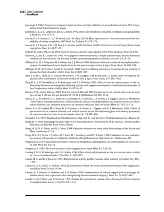 120 Color Guidelines
Handbook
Jayasingh, P. 2004. Prevention of pigment deterioration and lipid oxidation in ground beef and pork. PhD Disser-
tation. Utah State University, Logan.
Jeremiah, L. E., Z. L. Carpenter, and G. C. Smith. 1972. Beef color related to consumer acceptance and palatability.
J. Food Sci. 37:476–479.
Joseph, P., S. P. Suman, S. Li, C. M. Beach, and J. R. Claus. 2010a. Mass spectrometric characterization and thermo-
stability of turkey myoglobin. LWT-Food Sci. Technol. 43:273–278.
Joseph, P., S. P. Suman, S. Li, C. M. Beach, L. Steinke, and M. Fontaine. 2010b. Characterization of bison (Bison bison)
myoglobin. Meat Sci. 84:71–78.
Judd, D. W., and G. Wyszecki. 1963. Color in Business, Science and Industry. John Wiley and Sons, New York, NY.
Karlsson, A., and K. Lundstrom. 1991. Meat pigment determination by a simple and non-toxic alkaline haematin
method (an alternative to the Hornsey and the cyanometmyoglobin methods). Meat Sci. 29:17–24.
Killday, B. K., M. S. Tempesta, M. E. Bailey, and C. J. Metral. 1988. Structural characterization of nitrosylhemochro-
mogen of cooked cured meat: Implications in the meat curing reaction. J. Agric. Food Chem. 36:909–914.
Killinger, K. M., M. C. Hunt, and R. E. Campbell. 2000. Factors affecting premature browning during cooking of
ground beef purchased at retail. J. Food Sci. 65:585–587.
Kim, Y. H., M. C. Hunt, R. A. Mancini, M. Seyfert, T. M. Loughin, D. H. Kropf, and J. S. Smith. 2006. Mechanism for
lactate-color stabilization in injection-enhanced beef. J. Agric. Food Chem. 54:7856–7862.
King, D. A., S. D. Shackelford, A. B. Rodriguez, and T. L. Wheeler. 2011. Effect of time of measurement on the re-
lationship between metmyoglobin reducing activity and oxygen consumption to instrumental measures of
beef longissimus color stability. Meat Sci. 87:26–32.
Kinnear, P. R., and A. Sahraie. 2002. New Farnsworth-Munsell 100-Hue test norms of normal observers for each
year of age 5–22 and for age decades 30–70. Br. J. Ophthalmol. 8:1408–1411.
Knock, R. C., M. Seyfert, M. C. Hunt, M. E. Dikeman, R. A. Mancini, J. A. Unruh, J. J. Higgins, and R. A. Monderen.
2006. Effects of potassium lactate, sodium chloride, sodium tripolyphosphate, and sodium acetate on colour,
colour stability, and oxidative properties of injection-enhanced beef rib steaks. Meat Sci. 74:312–318.
Knock, R. C., M. Seyfert, M. C. Hunt, M. E. Dikeman, J. A. Unruh, J. J. Higgins, and R. A. Monderen. 2006. Effects of
potassium lactate, sodium chloride, and sodium acetate on surface shininess/gloss and sensory properties
of injection-enhanced beef strip-loin steaks. Meat Sci. 74:319–326.
Koniecko, E. S. 1979. Handbook for Meat Chemists. Pages 53, 54, and 62. Avery Publishing Group Inc., Wayne, NJ.
Kropf, D. H. 2004. Packaging: Vacuum. Page 956 in Encyclopedia of Meat Sciences. W. K. Jensen, C. Devine, and M.
Dikeman, ed. Elsevier Acad. Press, Oxford.
Kropf, D. H., D. G. Olson, and R. L. West. 1984. Objective measures of meat color. Proceedings of the Reciprocal
Meat Conference 37:24.
Kropf, D. H., H. J. Tuma, C. C. Allen, M. C. Hunt, M. L. Sandberg, and D. E. Schafer. 1976. Evaluation of color and other
properties of frozen beef. In Objective Methods of Food Evaluation. Natl. Acad. Sci., Washington, DC.
Krzywicki, K. 1979. Assessment of relative content of myoglobin, oxymyoglobin and metmyoglobin at the surface
of beef. Meat Sci. 3:1–10.
Krzywicki, K. 1982. The determination of haem pigments in meat. Meat Sci. 7:29–36.
Lamkey, J. W., R. W. Mandigo, and C. R. Calkins. 1986. Effect of salt and phosphate on the texture and color stability
of restructured beef steaks. J. Food Sci. 51:873–875.
Lanari, M. C., and R. G. Cassens. 1991. Mitochondrial activity and beef muscle color stability. J. Food Sci. 56:1476–
1479.
Landrock, A. H., and G. A. Wallace. 1955. Discoloration of fresh red meat and its relationship to film oxygen per-
meability. Food Technol. 9:194.
Larsen, H., F. Westad, O. Sørheim, and L. H. Nilsen. 2006. Determination of critical oxygen level in packages for
cooked sliced ham to prevent color fading during illuminated retail display. J. Food Sci. 71:S407–S413.
Lavelle, C., M. C. Hunt, and D. H. Kropf. 1995. Display life and internal cooked color of ground beef from vitamin
E-supplemented steers. J. Food Sci. 60:1–4, 6.
 