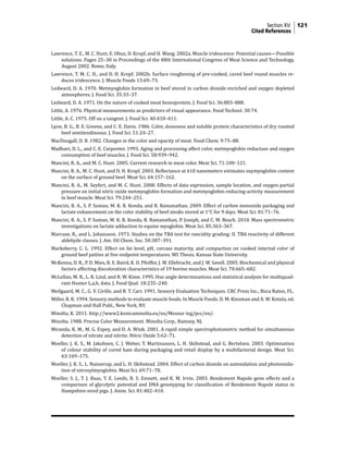 Section XV: 121
	Cited References
Lawrence, T. E., M. C. Hunt, E. Obuz, D. Kropf, and H. Wang. 2002a. Muscle iridescence: Potential causes—Possible
solutions. Pages 25–30 in Proceedings of the 48th International Congress of Meat Science and Technology,
August 2002. Rome, Italy.
Lawrence, T. M. C. H., and D. H. Kropf. 2002b. Surface roughening of pre-cooked, cured beef round muscles re-
duces iridescence. J. Muscle Foods 13:69–73.
Ledward, D. A. 1970. Metmyoglobin formation in beef stored in carbon dioxide enriched and oxygen depleted
atmospheres. J. Food Sci. 35:33–37.
Ledward, D. A. 1971. On the nature of cooked meat hemoprotein. J. Food Sci. 36:883–888.
Little, A. 1976. Physical measurements as predictors of visual appearance. Food Technol. 30:74.
Little, A. C. 1975. Off on a tangent. J. Food Sci. 40:410–411.
Lyon, B. G., B. E. Greene, and C. E. Davis. 1986. Color, doneness and soluble protein characteristics of dry roasted
beef semitendinosus. J. Food Sci. 51:24–27.
MacDougall, D. B. 1982. Changes in the color and opacity of meat. Food Chem. 9:75–88.
Madhavi, D. L., and C. E. Carpenter. 1993. Aging and processing affect color, metmyoglobin reductase and oxygen
consumption of beef muscles. J. Food Sci. 58:939–942.
Mancini, R. A., and M. C. Hunt. 2005. Current research in meat color. Meat Sci. 71:100–121.
Mancini, R. A., M. C. Hunt, and D. H. Kropf. 2003. Reflectance at 610 nanometers estimates oxymyoglobin content
on the surface of ground beef. Meat Sci. 64:157–162.
Mancini, R. A., M. Seyfert, and M. C. Hunt. 2008. Effects of data expression, sample location, and oxygen partial
pressure on initial nitric oxide metmyoglobin formation and metmyoglobin-reducing-activity measurement
in beef muscle. Meat Sci. 79:244–251.
Mancini, R. A., S. P. Suman, M. K. R. Konda, and R. Ramanathan. 2009. Effect of carbon monoxide packaging and
lactate enhancement on the color stability of beef steaks stored at 1°C for 9 days. Meat Sci. 81:71–76.
Mancini, R. A., S. P. Suman, M. K. R. Konda, R. Ramanathan, P. Joseph, and C. M. Beach. 2010. Mass spectrometric
investigations on lactate adduction to equine myoglobin. Meat Sci. 85:363–367.
Marcuse, R., and L. Johansson. 1973. Studies on the TBA test for rancidity grading: II. TBA reactivity of different
aldehyde classes. J. Am. Oil Chem. Soc. 50:387–391.
Marksberry, C. L. 1992. Effect on fat level, pH, carcass maturity, and compaction on cooked internal color of
ground beef patties at five endpoint temperatures. MS Thesis. Kansas State University.
McKenna, D. R., P. D. Mies, B. E. Baird, K. D. Pfeiffer, J. W. Ellebracht, and J. W. Savell. 2005. Biochemical and physical
factors affecting discoloration characteristics of 19 bovine muscles. Meat Sci. 70:665–682.
McLellan, M. R., L. R. Lind, and R. W. Kime. 1995. Hue angle determinations and statistical analysis for multiquad-
rant Hunter L,a,b, data. J. Food Qual. 18:235–240.
Meilgaard, M. C., G. V. Civille, and B. T. Carr. 1991. Sensory Evaluation Techniques. CRC Press Inc., Boca Raton, FL.
Miller, R. K. 1994. Sensory methods to evaluate muscle foods. In Muscle Foods. D. M. Kinsman and A. W. Kotula, ed.
Chapman and Hall Publ., New York, NY.
Minolta, K. 2011. http://www2.konicaminolta.eu/eu/Measur ing/pcc/en/.
Minolta. 1988. Precise Color Measurement. Minolta Corp., Ramsey, NJ.
Miranda, K. M., M. G. Espey, and D. A. Wink. 2001. A rapid simple spectrophotometric method for simultaneous
detection of nitrate and nitrite. Nitric Oxide 5:62–71.
Moeller, J. K. S., M. Jakobsen, C. J. Weber, T. Martinussen, L. H. Skibstead, and G. Bertelsen. 2003. Optimisation
of colour stability of cured ham during packaging and retail display by a multifactorial design. Meat Sci.
63:169–175.
Moeller, J. K. S., L. Nannerup, and L. H. Skibstead. 2004. Effect of carbon dioxide on autoxidation and photooxida-
tion of nitrosylmyoglobin. Meat Sci. 69:71–78.
Moeller, S. J., T. J. Baas, T. E. Leeds, R. S. Emnett, and K. M. Irvin. 2003. Rendement Napole gene effects and a
comparison of glycolytic potential and DNA genotyping for classification of Rendement Napole status in
Hampshire-sired pigs. J. Anim. Sci. 81:402–410.
 