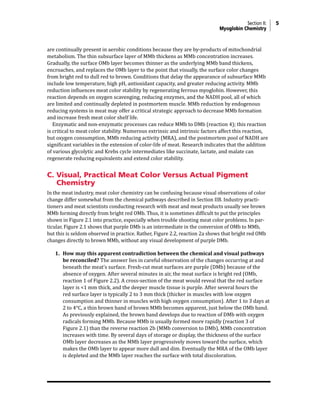 Section II: 5
Myoglobin Chemistry
are continually present in aerobic conditions because they are by-products of mitochondrial
metabolism. The thin subsurface layer of MMb thickens as MMb concentration increases.
Gradually, the surface OMb layer becomes thinner as the underlying MMb band thickens,
encroaches, and replaces the OMb layer to the point that visually, the surface color changes
from bright red to dull red to brown. Conditions that delay the appearance of subsurface MMb
include low temperature, high pH, antioxidant capacity, and greater reducing activity. MMb
reduction influences meat color stability by regenerating ferrous myoglobin. However, this
reaction depends on oxygen scavenging, reducing enzymes, and the NADH pool, all of which
are limited and continually depleted in postmortem muscle. MMb reduction by endogenous
reducing systems in meat may offer a critical strategic approach to decrease MMb formation
and increase fresh meat color shelf life.
Enzymatic and non-enzymatic processes can reduce MMb to DMb (reaction 4); this reaction
is critical to meat color stability. Numerous extrinsic and intrinsic factors affect this reaction,
but oxygen consumption, MMb reducing activity (MRA), and the postmortem pool of NADH are
significant variables in the extension of color-life of meat. Research indicates that the addition
of various glycolytic and Krebs cycle intermediates like succinate, lactate, and malate can
regenerate reducing equivalents and extend color stability.
C. Visual, Practical Meat Color Versus Actual Pigment
Chemistry
In the meat industry, meat color chemistry can be confusing because visual observations of color
change differ somewhat from the chemical pathways described in Section IIB. Industry practi-
tioners and meat scientists conducting research with meat and meat products usually see brown
MMb forming directly from bright red OMb. Thus, it is sometimes difficult to put the principles
shown in Figure 2.1 into practice, especially when trouble shooting meat color problems. In par-
ticular, Figure 2.1 shows that purple DMb is an intermediate in the conversion of OMb to MMb,
but this is seldom observed in practice. Rather, Figure 2.2, reaction 2a shows that bright red OMb
changes directly to brown MMb, without any visual development of purple DMb.
1. How may this apparent contradiction between the chemical and visual pathways
be reconciled? The answer lies in careful observation of the changes occurring at and
beneath the meat’s surface. Fresh-cut meat surfaces are purple (DMb) because of the
absence of oxygen. After several minutes in air, the meat surface is bright red (OMb,
reaction 1 of Figure 2.2). A cross-section of the meat would reveal that the red surface
layer is <1 mm thick, and the deeper muscle tissue is purple. After several hours the
red surface layer is typically 2 to 3 mm thick (thicker in muscles with low oxygen
consumption and thinner in muscles with high oxygen consumption). After 1 to 3 days at
2 to 4°C, a thin brown band of brown MMb becomes apparent, just below the OMb band.
As previously explained, the brown band develops due to reaction of DMb with oxygen
radicals forming MMb. Because MMb is usually formed more rapidly (reaction 3 of
Figure 2.1) than the reverse reaction 2b (MMb conversion to DMb), MMb concentration
increases with time. By several days of storage or display, the thickness of the surface
OMb layer decreases as the MMb layer progressively moves toward the surface, which
makes the OMb layer to appear more dull and dim. Eventually the MRA of the OMb layer
is depleted and the MMb layer reaches the surface with total discoloration.
 