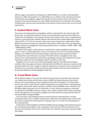 8 Color Guidelines
Handbook
2005a), oxygen consumption rate (Tang et al., 2005b; Mohan et al., 2010c), and metabolites
(Tang et al., 2005c; Ramanathan et al., 2009; Mohan et al., 2010b) on the interactions between
mitochondria and myoglobin suggest that both the electron transport chain and reductase
enzymes in the outer membrane can reduce MMb and, therefore, are involved in color stability.
Isolating intact and functional mitochondria from muscles is then critical to the success of such
experiments.
F. Cooked Meat Color
The process of cooking denatures myoglobin, which is responsible for the characteristic dull
brown color of cooked meat products. However, the denaturation temperature for difference
redox forms of myoglobin is not constant; therefore, the relative brown color of cooked product
interiors is not necessarily a reliable indicator that beef has been cooked sufficiently to ensure
safety (160°F or 71°C for one second or other proven time-temperature combinations). Myo-
globin’s denaturation temperature depends on the protein’s redox status. More specifically, the
relative resistance of myoglobin to heat-induced denaturation is as follows: COMb > DMb > OMb
> MMb (Ballard, 2004).
Premature browning is a phenomenon in cooked beef in which myoglobin denaturation,
and as a result, a cooked appearance, occurs at a temperature too low to inactivate pathogens.
Killinger et al. (2000) reported that the incidence of premature browning in ground beef
purchased from local retail stores was about 47%. Both intrinsic (myoglobin redox state,
muscle source, and antioxidants) and extrinsic (packaging, storage, and cooking from a frozen
state) factors influence the susceptibility of beef to premature browning.
Myoglobin also can result in persistent pinking (the opposite of premature browning), a
condition where the pigment remains relatively stable and difficult to denature using heat. Both
persistent pink colors and a change in endpoint temperatures required to achieve typical levels
of doneness (i.e. increased cooking necessary to attain medium rare) have been attributed to
the thermal stability of carboxymyoglobin (≈pH 5.6).
G. Cured Meat Color
Nitrite addition (Figure 2.3) causes the characteristic pink color associated with cured prod-
ucts. Added nitrite binds with the heme moiety of DMb, with rapid reduction of the bound
nitrite to NO, and simultaneous heme oxidation to the ferric form (Figure 2.3). Visual indica-
tion for this reaction is given by the rapid browning that occurs when nitrite-containing brines
are added to fresh meats. Under anaerobic conditions, brown NO-MMb is then reduced to red
NO-Mb by added reductants such as erythorbate, or more slowly by endogenous reductants,
in combination with MMb-reductase enzymes. Some studies indicate that in brines containing
nitrite and reductants, the nitrite also rapidly reacts with reductants to generate NO, which in
turn binds MMb, forming NO-MMb.
One precaution in the handling of brines containing nitrite and erythorbate is to keep
temperature below 10°C. At higher temperatures, erythorbate will rapidly reduce nitrite to NO
gas, which escapes before brine injection, resulting in poor or no cured color development in
the cooked product.
Denaturation of NO-myoglobin and NO-hemoglobin during cooking or fermentation exposes
the centrally located porphyrin ring, resulting in cured meat color (NO-hemochrome), due to
the interaction between ferrous iron and NO. Pink color will fade to gray when exposed to light
and oxygen.
 