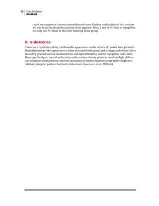10 Color Guidelines
Handbook
cured meat pigment is mono-nitrosylhemochrome. Further work indicated that another
NO was bound to the globin portion of the pigment. Thus, 2 mol of NO bind to myoglobin,
but only one NO binds to the color-inducing heme group.
H. Iridescence
Iridescence results in a shiny, rainbow-like appearance on the surface of cooked meat products.
This kaleidoscope-like appearance is often associated with green, red, orange, and yellow colors
caused by product surface microstructure and light diffraction, not the myoglobin redox state.
More specifically, structural uniformity on the surface of meat products results in light diffrac-
tion conducive to iridescence, whereas disruption of surface microstructure reflects light in a
relatively irregular pattern that limits iridescence (Lawrence et al., 2002a,b).
 