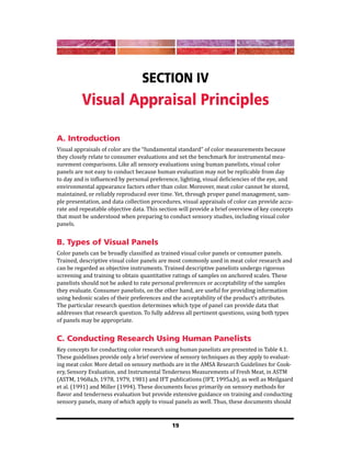 19
Section IV
Visual Appraisal Principles
A. Introduction
Visual appraisals of color are the “fundamental standard” of color measurements because
they closely relate to consumer evaluations and set the benchmark for instrumental mea-
surement comparisons. Like all sensory evaluations using human panelists, visual color
panels are not easy to conduct because human evaluation may not be replicable from day
to day and is influenced by personal preference, lighting, visual deficiencies of the eye, and
environmental appearance factors other than color. Moreover, meat color cannot be stored,
maintained, or reliably reproduced over time. Yet, through proper panel management, sam-
ple presentation, and data collection procedures, visual appraisals of color can provide accu-
rate and repeatable objective data. This section will provide a brief overview of key concepts
that must be understood when preparing to conduct sensory studies, including visual color
panels.
B. Types of Visual Panels
Color panels can be broadly classified as trained visual color panels or consumer panels.
Trained, descriptive visual color panels are most commonly used in meat color research and
can be regarded as objective instruments. Trained descriptive panelists undergo rigorous
screening and training to obtain quantitative ratings of samples on anchored scales. These
panelists should not be asked to rate personal preferences or acceptability of the samples
they evaluate. Consumer panelists, on the other hand, are useful for providing information
using hedonic scales of their preferences and the acceptability of the product’s attributes.
The particular research question determines which type of panel can provide data that
addresses that research question. To fully address all pertinent questions, using both types
of panels may be appropriate.
C. Conducting Research Using Human Panelists
Key concepts for conducting color research using human panelists are presented in Table 4.1.
These guidelines provide only a brief overview of sensory techniques as they apply to evaluat-
ing meat color. More detail on sensory methods are in the AMSA Research Guidelines for Cook-
ery, Sensory Evaluation, and Instrumental Tenderness Measurements of Fresh Meat, in ASTM
(ASTM, 1968a,b, 1978, 1979, 1981) and IFT publications (IFT, 1995a,b), as well as Meilgaard
et al. (1991) and Miller (1994). These documents focus primarily on sensory methods for
flavor and tenderness evaluation but provide extensive guidance on training and conducting
sensory panels, many of which apply to visual panels as well. Thus, these documents should
 