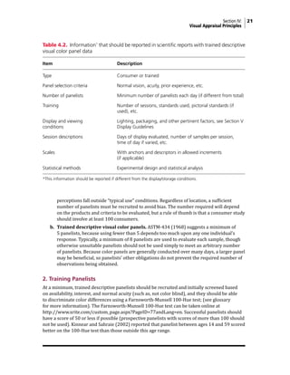 Section IV: 21
Visual Appraisal Principles
perceptions fall outside “typical use” conditions. Regardless of location, a sufficient
number of panelists must be recruited to avoid bias. The number required will depend
on the products and criteria to be evaluated, but a rule of thumb is that a consumer study
should involve at least 100 consumers.
b. Trained descriptive visual color panels. ASTM-434 (1968) suggests a minimum of
5 panelists, because using fewer than 5 depends too much upon any one individual’s
response. Typically, a minimum of 8 panelists are used to evaluate each sample, though
otherwise unsuitable panelists should not be used simply to meet an arbitrary number
of panelists. Because color panels are generally conducted over many days, a larger panel
may be beneficial, so panelists’ other obligations do not prevent the required number of
observations being obtained.
2. Training Panelists
At a minimum, trained descriptive panelists should be recruited and initially screened based
on availability, interest, and normal acuity (such as, not color blind), and they should be able
to discriminate color differences using a Farnsworth-Munsell 100-Hue test; (see glossary
for more information). The Farnsworth-Munsell 100-Hue test can be taken online at
http://www.xrite.com/custom_page.aspx?PageID=77andLang=en. Successful panelists should
have a score of 50 or less if possible (prospective panelists with scores of more than 100 should
not be used). Kinnear and Sahraie (2002) reported that panelist between ages 14 and 59 scored
better on the 100-Hue test than those outside this age range.
Table 4.2. Information*
that should be reported in scientific reports with trained descriptive
visual color panel data
Item Description
Type Consumer or trained
Panel selection criteria Normal vision, acuity, prior experience, etc.
Number of panelists Minimum number of panelists each day (if different from total)
Training Number of sessions, standards used, pictorial standards (if
		 used), etc.
Display and viewing Lighting, packaging, and other pertinent factors; see Section V
conditions Display Guidelines
Session descriptions Days of display evaluated, number of samples per session,
		 time of day if varied, etc.
Scales With anchors and descriptors in allowed increments
		 (if applicable)
Statistical methods Experimental design and statistical analysis
*This information should be reported if different from the display/storage conditions.
 