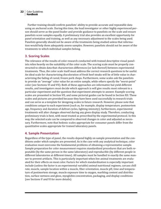 22 Color Guidelines
Handbook
Further training should confirm panelists’ ability to provide accurate and repeatable data
using an anchored scale. During this time, the lead investigator or other highly experienced per-
son should serve as the panel leader and provide guidance to panelists on the scale and ensure
panelists score samples equally. A preliminary trial also provides an excellent opportunity for
panel orientation and training, as well as any necessary adjustment to the scales being used.
Panelists generally should not be aware of the treatments being studied unless that informa-
tion would help them adequately assess samples. However, panelists should not be aware of the
treatments to which individual samples belong.
3. Scoring Scales
The relevance of the results of color research conducted with trained descriptive visual panel-
ists relies heavily on the suitability of the color scale. The scoring scale must be properly con-
structed to obtain data that characterizes differences (or lack thereof) between experimental
treatments. Thus, the color scale itself must address the correct research questions to be useful.
An ideal scale for characterizing discoloration of fresh beef steaks will be of little value in char-
acterizing the fading of cured, frozen pork chops. Furthermore, some scales ask the panelists
to provide an “average” color value for an entire sample, while others specify the “worst-point”
color (see Sections VI and VII). Both of these approaches are informative but yield different
results, and investigators must decide which approach is will give results most relevant to a
particular experiment and the question that experiment attempts to answer. Example scoring
scales are presented in Section VII, and some pictorial guides can be found in Section XII. These
scales and pictures are provided because they have been used successfully in research trials
and can serve as a template for designing scales in future research. However, please note that
conditions unique to each experiment (such as, for example, display temperature, postmortem
age, frequency and duration of defrost cycles, lighting intensity); furthermore, experimental
treatments will alter changes observed during any given display study. Therefore, conducting
preliminary trials is best, with meat treated as prescribed by the experimental protocol. In this
way, the selected scale can be compared to observed changes in color and adjusted as neces-
sary. Furthermore, note that hedonic scales appropriate for consumer panels differ from the
quantitative scales appropriate for trained laboratory panels.
4. Sample Presentation
Regardless of the type of panel, the results depend highly on sample presentation and the con-
ditions under which samples are presented. As is the case with any analytical technique, color
evaluation must overcome the fundamental problems of obtaining a representative sample.
Sample preparation for color measurement requires standardized procedures that are both re-
peatable (by the same person in the same laboratory) and reproducible (by different people in
different laboratories at different times). All samples must be handled in exactly the same man-
ner to prevent artifacts. This is particularly important when live animal treatments are evalu-
ated for their effects on meat color. Factors for which standardization is especially important
include (unless the factor is an experimental variable) animal nutritional regimen, carcass chill
rate, muscle, sample location within a muscle, fiber orientation, muscle pH, time and tempera-
ture of postmortem storage, muscle exposure time to oxygen, marbling content and distribu-
tion, surface wetness and gloss, myoglobin concentration, packaging, and display conditions
(see Sections V and VI for more details).
 