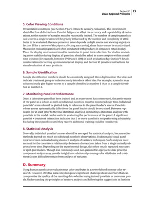 Section IV: 23
Visual Appraisal Principles
5. Color Viewing Conditions
Presentation conditions (see Section V) are critical to sensory evaluation. The environment
should be free of distractions. Panelist fatigue can affect the accuracy and repeatability of evalu-
ations, so the number of samples must be reasonably limited. The number of samples panelists
can score in a single session will be greatly influenced by the number and complexity of attri-
butes to be evaluated. Because perceived color depends on light source and viewing angle (see
Section III for a review of the physics affecting meat color), these factors must be standardized.
Meat color evaluation panels are often conducted with products in simulated retail display.
Thus, the display environment must be conducive to panel data collection. For studies evaluat-
ing color stability during display, all panelists should be asked to score samples within a small
time window (for example, between 0900 and 1100) on each evaluation day. Section V details
considerations for setting up simulated retail display, and Section VI provides instructions for
visual evaluation of meat products.
6. Sample Identification
Sample identification numbers should be a randomly assigned, three digit number that does not
indicate treatment group or subconsciously introduce other bias. For example, a panelist may
subconsciously give higher scores to a sample identified as number 1 than to a sample identi-
fied as number 2.
7. Monitoring Panelist Performance
Once, a laboratory panel has been trained and an experiment has commenced, the performance
of the panel as a whole, as well as individual panelists, must be monitored over time. Individual
panelists’ scores should be plotted daily in reference to the panel leader’s scores. Panelists
whose scores systematically differ from the panel leader should be retrained. Between rep-
licates (or at least prior to the final statistical analysis), conducting a statistical analysis with
panelists in the model can be useful in evaluating the performance of the panel. A significant
panelist × treatment interaction indicates that 1 or more panelist is not performing adequately.
Excluding these panelists until they receive additional training could be considered.
8. Statistical Analysis
Generally, individual panelist’s scores should be averaged for statistical analysis, because other
methods depend too much on individual panelist’s observations. Traditionally, visual panel
data have been evaluated using standard analysis of variance techniques. Such analyses must
account for the covariance relationships between observations taken from a single animal/sub-
primal over time. Depending on the experimental design, this often entails repeated measures
or split-plot models. Though less commonly used, non-parametric approaches like principal
component analysis may provide insight into relationships among color attributes and treat-
ment factors difficult to obtain from analysis of variance.
D. Summary
Using human panelists to evaluate meat color attributes is a powerful tool in meat color re-
search. However, effective data collection poses significant challenges to researchers that can
compromise the quality of the resulting data whether using trained panelists or consumer pan-
els. Understanding the principles of sensory analysis and following the suggestions in Sections
 