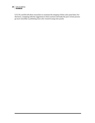 24 Color Guidelines
Handbook
V, VI, VII, and XII will allow researchers to maintain the integrity of their color panel data. Fur-
thermore, complying with the suggestions in these sections will make the peer-review process
go more smoothly in publishing meat color research using color panels.
 