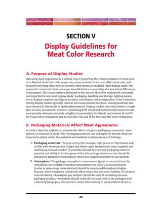 25
Section V
Display Guidelines for
Meat Color Research
A. Purpose of Display Studies
Assessing meat appearance is a critical step in projecting the retail acceptance of meat prod-
ucts. Beyond meat’s intrinsic properties, many extrinsic factors can affect meat color, and
research involving either type of variable often merits a simulated retail display study. The
researcher must control all non-experimental factors to accurately discern actual differences
in treatment. The six parameters discussed in this section should be considered, evaluated,
and reported for any meat display study: packaging, handling and storage, lighting param-
eters, display temperature, display duration, and display case configuration. Color evaluation
during display studies typically involves two measurement methods, visual (panelists) and
instrumental (colorimeter or spectrophotometer). Display studies may only conduct a single
type of color assessment; however, conducting both visual and instrumental measurements
concurrently whenever possible is highly recommended. For details see Sections IV and VI
for visual color evaluations and Sections III, VIII, and IX for instrumental color evaluations.
B. Packaging Materials Affect Meat Appearance
A study’s objective might be to evaluate the effects of a given packaging component, atmo-
sphere, or material on meat color. Packaging materials and atmospheres should always be
reported in detail within the materials and methods section of research findings.
1. Packaging materials. The type of tray (for example, rigid plastic or Styrofoam) and/
or film with the respective oxygen and water vapor transmission rates, supplier, and
identifying product number (if available) should be reported. Packaging material
porosity and ability to harbor gases within the package microstructure should be
considered particularly in instances where low oxygen atmospheres are desired.
2. Atmosphere. The package atmospheric environment (gases or vacuum) must be
considered, particularly if modified atmospheres are used. Gas concentrations
(molar or percentage concentration) should be monitored throughout display
because minor variations can heavily affect meat color and color stability. To measure
concentrations, a headspace gas analyzer should be used. If evaluating vacuum-
packaged product, researchers should verify the vacuum level in the packages with
a Kennedy Gauge (see Glossary for contact information) or an equivalent device to
 