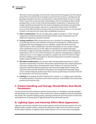 26 Color Guidelines
Handbook
determine actual in-package vacuum levels. Vacuum levels from gauges near the vacuum
pump often overestimate the in-package vacuum level. On occasion, a package may fail
(package atmosphere becomes compromised or exposed) during the course of a study.
Failure may be the result of product mishandling or lack of seal integrity. When visible
package failure occurs or lack of desired atmosphere composition is maintained, that
sample should be terminated from the study immediately, and all data associated with
it removed from data analysis. Because it is impossible to know when such failures
occur or what effect the failure may have had on previous observations, an uncontrolled
variable is introduced to the study, often invalidating conclusions.
3. Other considerations. The use of soaker pads, oxygen scavengers, or other unusual
components should be detailed. Specifications (brand, model, composition, etc.) of
additional components should be reported.
4. Cutting conditions. When preparing meat cuts or products for packaging, take care
to standardize the time and conditions of exposure to atmospheric conditions before
packaging. After the packaging process is complete, samples should be stored for
sufficient time to allow equilibration with their atmosphere to occur (unless changes
in the equilibration process are the subject of evaluation). For optimal and rapid
blooming in oxygen-containing atmospheres, meat should be held at cold refrigeration
temperatures, 0 to 2°C, for at least 30 minutes. For adequate deoxygenation or pigment
reduction in non- or low-oxygen atmospheres, samples may need to be held for longer
periods at slightly warmer (though non-abusive) temperatures to facilitate enzymatic
oxygen usage and MMb reduction.
5. Microbial considerations. Care must be taken during sample preparation to reduce
microbial contamination of product. Researchers should always start sample preparation
with clean cutting surfaces and preparation tools. If knives are used, they must be
regularly cleaned throughout preparation and rinsed thoroughly before reusing. The
researcher and assistants should use clean gloves and change them frequently, taking
care to avoid touching the product more than necessary particularly on surfaces that will
be evaluated for color and color stability.
6. Labeling. Each package should be labeled with a random 3- or 4-digit numeric identifier
to facilitate panelists’ evaluations and to keep treatments unidentifiable, thus eliminating
panelist and researcher bias.
C. Product Handling and Storage Should Mimic Real World
Parameters
Current commercial meat production and processing systems are changing to centrally packaged
and distributed case-ready products. These products are seldom packaged and placed immediately
into display. The complete handling system, especially postmortem age of the product and the time
and temperature of storage (dark or lighted) should be described and reported.
D. Lighting Types and Intensity Affect Meat Appearance
Light type and intensity will affect how product appears and its discoloration pattern. For most
display studies, samples will be continuously subjected to a light source for 24 hours per day
for the study’s duration. In addition, these studies should occur in a room where non-display
 