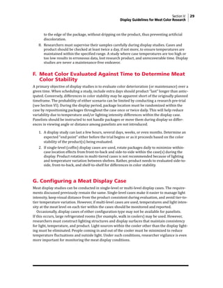 Section V: 29
Display Guidelines for Meat Color Research
to the edge of the package, without dripping on the product, thus preventing artificial
discoloration.
8. Researchers must supervise their samples carefully during display studies. Cases and
product should be checked at least twice a day, if not more, to ensure temperatures are
maintained within the specified range. A study where case temperatures are too high or
too low results in erroneous data, lost research product, and unrecoverable time. Display
studies are never a maintenance-free endeavor.
F. Meat Color Evaluated Against Time to Determine Meat
Color Stability
A primary objective of display studies is to evaluate color deterioration (or maintenance) over a
given time. When scheduling a study, include extra days should product “last” longer than antic-
ipated. Conversely, differences in color stability may be apparent short of the originally planned
timeframe. The probability of either scenario can be limited by conducting a research pre-trial
(see Section VI). During the display period, package location must be randomized within the
case by repositioning packages throughout the case once or twice daily. This will help reduce
variability due to temperature and/or lighting intensity differences within the display case.
Panelists should be instructed to not handle packages or move them during display so differ-
ences in viewing angle or distance among panelists are not introduced.
1. A display study can last a few hours, several days, weeks, or even months. Determine an
expected “end point” either before the trial begins or as it proceeds based on the color
stability of the product(s) being evaluated.
2. If single-level (coffin) display cases are used, rotate packages daily to minimize within-
case location effects from front-to-back and side-to-side within the case(s) during the
display. Product rotation in multi-tiered cases is not recommended because of lighting
and temperature variation between shelves. Rather, product needs to evaluated side-to-
side, front-to-back, and shelf-to-shelf for differences in color stability.
G. Configuring a Meat Display Case
Meat display studies can be conducted in single-level or multi-level display cases. The require-
ments discussed previously remain the same. Single-level cases make it easier to manage light
intensity, keep visual distance from the product consistent during evaluation, and avoid tier-to-
tier temperature variation. However, if multi-level cases are used, temperatures and light inten-
sity at the meat level on each tier within the cases should be monitored and reported.
Occasionally, display cases of either configuration type may not be available for panelists.
If this occurs, large refrigerated rooms (for example, walk in coolers) may be used. However,
researchers must construct lighting structures and display surfaces that maintain consistency
for light, temperature, and product. Light sources within the cooler other than the display light-
ing must be eliminated. People coming in and out of the cooler must be minimized to reduce
temperature fluctuations and outside light. Under such conditions, researcher vigilance is even
more important for monitoring the meat display conditions.
 