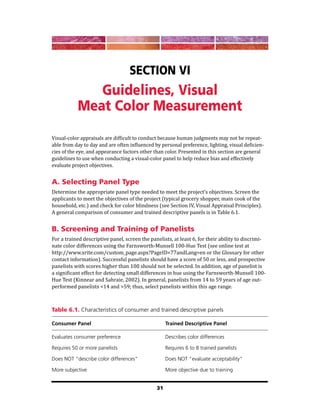 31
Section VI
Guidelines, Visual
Meat Color Measurement
Visual-color appraisals are difficult to conduct because human judgments may not be repeat-
able from day to day and are often influenced by personal preference, lighting, visual deficien-
cies of the eye, and appearance factors other than color. Presented in this section are general
guidelines to use when conducting a visual-color panel to help reduce bias and effectively
evaluate project objectives.
A. Selecting Panel Type
Determine the appropriate panel type needed to meet the project’s objectives. Screen the
applicants to meet the objectives of the project (typical grocery shopper, main cook of the
household, etc.) and check for color blindness (see Section IV, Visual Appraisal Principles).
A general comparison of consumer and trained descriptive panels is in Table 6.1.
B. Screening and Training of Panelists
For a trained descriptive panel, screen the panelists, at least 6, for their ability to discrimi-
nate color differences using the Farnsworth-Munsell 100-Hue Test (see online test at
http://www.xrite.com/custom_page.aspx?PageID=77andLang=en or the Glossary for other
contact information). Successful panelists should have a score of 50 or less, and prospective
panelists with scores higher than 100 should not be selected. In addition, age of panelist is
a significant effect for detecting small differences in hue using the Farnsworth-Munsell 100-
Hue Test (Kinnear and Sahraie, 2002). In general, panelists from 14 to 59 years of age out-
performed panelists <14 and >59; thus, select panelists within this age range.
Table 6.1. Characteristics of consumer and trained descriptive panels
Consumer Panel Trained Descriptive Panel
Evaluates consumer preference Describes color differences
Requires 50 or more panelists Requires 6 to 8 trained panelists
Does NOT “describe color differences” Does NOT “evaluate acceptability”
More subjective More objective due to training
 