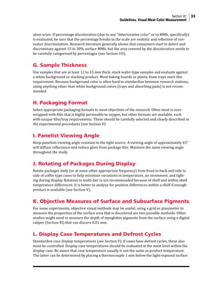Section VI: 33
Guidelines, Visual Meat Color Measurement
ation score. If percentage discoloration (due to any “deteriorative color” or to MMb, specifically)
is evaluated, be sure that the percentage breaks in the scale are realistic and reflective of con-
sumer discrimination. Research literature generally shows that consumers start to detect and
discriminate against 15 to 30% surface MMb, but the area covered by the discoloration needs to
be carefully categorized by percentages (see Section VII).
G. Sample Thickness
Use samples that are at least 12 to 15 mm thick; stack wafer-type samples and evaluate against
a white background or stacking product. Most baking boards or plastic foam trays meet this
requirement. Because background color is often hard to standardize between research stations,
using anything other than white background colors (trays and absorbing pads) is not recom-
mended.
H. Packaging Format
Select appropriate packaging formats to meet objectives of the research. Often meat is over-
wrapped with film that is highly permeable to oxygen, but other formats are available, each
with unique film/tray requirements. These should be carefully selected and clearly described in
the experimental procedures (see Section V).
I. Panelist Viewing Angle
Keep panelists viewing angle constant to the light source. A viewing angle of approximately 45°
will diffuse reflectance and reduce glare from package film. Maintain the same viewing angle
throughout the study.
J. Rotating of Packages During Display
Rotate packages daily (or at some other appropriate frequency) from front to back and side to
side of coffin-type cases to help minimize variations in temperature, air movement, and light-
ing during display. Rotation in multi-tier is not recommended because of shelf and within shelf
temperature differences. It is better to analyze for position differences within a shelf if enough
product is available (see Section V).
K. Objective Measures of Surface and Subsurface Pigments
For some experiments, objective visual methods may be useful; using a grid or planimeter to
measure the proportion of the surface area that is discolored are two possible methods. Other
studies might need to measure the depth of myoglobin pigments from the surface using a digital
caliper (Section XI) that can discern 0.01 mm.
L. Display Case Temperatures and Defrost Cycles
Standardize case display temperatures (see Section V). If cases have defrost cycles, these also
must be controlled. Display case temperatures should be evaluated at the meat level within the
display case. Be aware that case temperature usually is not the same as product temperature.
The latter can be determined by placing a thermocouple 1 mm below the light-exposed surface
 