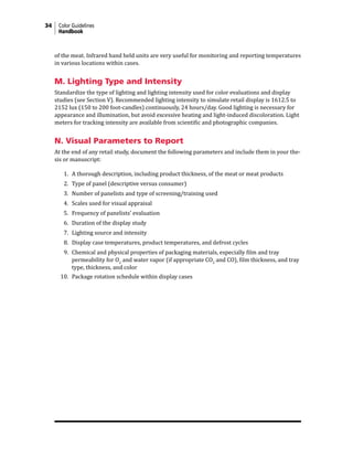 34 Color Guidelines
Handbook
of the meat. Infrared hand held units are very useful for monitoring and reporting temperatures
in various locations within cases.
M. Lighting Type and Intensity
Standardize the type of lighting and lighting intensity used for color evaluations and display
studies (see Section V). Recommended lighting intensity to simulate retail display is 1612.5 to
2152 lux (150 to 200 foot-candles) continuously, 24 hours/day. Good lighting is necessary for
appearance and illumination, but avoid excessive heating and light-induced discoloration. Light
meters for tracking intensity are available from scientific and photographic companies.
N. Visual Parameters to Report
At the end of any retail study, document the following parameters and include them in your the-
sis or manuscript:
1. A thorough description, including product thickness, of the meat or meat products
2. Type of panel (descriptive versus consumer)
3. Number of panelists and type of screening/training used
4. Scales used for visual appraisal
5. Frequency of panelists’ evaluation
6. Duration of the display study
7. Lighting source and intensity
8. Display case temperatures, product temperatures, and defrost cycles
9. Chemical and physical properties of packaging materials, especially film and tray
permeability for O2
and water vapor (if appropriate CO2
and CO), film thickness, and tray
type, thickness, and color
10. Package rotation schedule within display cases
 
