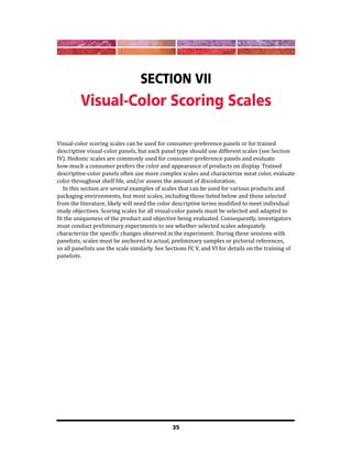 35
Section VII
Visual-Color Scoring Scales
Visual-color scoring scales can be used for consumer-preference panels or for trained
descriptive visual-color panels, but each panel type should use different scales (see Section
IV). Hedonic scales are commonly used for consumer-preference panels and evaluate
how much a consumer prefers the color and appearance of products on display. Trained
descriptive-color panels often use more complex scales and characterize meat color, evaluate
color throughout shelf life, and/or assess the amount of discoloration.
In this section are several examples of scales that can be used for various products and
packaging environments, but most scales, including those listed below and those selected
from the literature, likely will need the color descriptive terms modified to meet individual
study objectives. Scoring scales for all visual-color panels must be selected and adapted to
fit the uniqueness of the product and objective being evaluated. Consequently, investigators
must conduct preliminary experiments to see whether selected scales adequately
characterize the specific changes observed in the experiment. During these sessions with
panelists, scales must be anchored to actual, preliminary samples or pictorial references,
so all panelists use the scale similarly. See Sections IV, V, and VI for details on the training of
panelists.
 