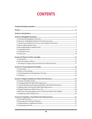iii
Technical Writing Committee..................................................................................................................... v
Preface...............................................................................................................................................................vi
Section I: Introduction..................................................................................................................................1
Section II: Myoglobin Chemistry................................................................................................................3
A. Fundamental Myoglobin Chemistry................................................................................................................. 3
B. Dynamics of Myoglobin Redox Form Interconversions............................................................................ 3
C. Visual, Practical Meat Color Versus Actual Pigment Chemistry............................................................ 5
D. Factors Affecting Meat Color................................................................................................................................ 6
E. Muscle Metabolism and Meat Color.................................................................................................................. 7
F. Cooked Meat Color.................................................................................................................................................... 8
G. Cured Meat Color...................................................................................................................................................... 8
H. Iridescence................................................................................................................................................................10
Section III: Physics of Color and Light....................................................................................................11
A. Introduction..............................................................................................................................................................11
B. Color Perception of Meat.....................................................................................................................................15
C. The Physics of Light and Instrumental Color Measurements..............................................................17
Section IV: Visual Appraisal Principles.................................................................................................19
A. Introduction..............................................................................................................................................................19
B. Types of Visual Panels...........................................................................................................................................19
C. Conducting Research Using Human Panelists............................................................................................19
D. Summary....................................................................................................................................................................23
Section V: Display Guidelines for Meat Color Research...................................................................25
A. Purpose of Display Studies.................................................................................................................................25
B. Packaging Materials Affect Meat Appearance.............................................................................................25
C. Product Handling and Storage Should Mimic Real World Parameters............................................26
D. Lighting Types and Intensity Affect Meat Appearance...........................................................................26
E. Display Temperature Affects Color Life.........................................................................................................28
F. Meat Color Evaluated Against Time to Determine Meat Color Stability..........................................29
G. Configuring a Meat Display Case......................................................................................................................29
Section VI: Guidelines, Visual Meat Color Measurement.................................................................31
A. Selecting Panel Type..............................................................................................................................................31
B. Screening and Training of Panelists................................................................................................................31
C. Standardization of Significant Factors...........................................................................................................31
D. Conducting a Pretrial............................................................................................................................................31
contents
 