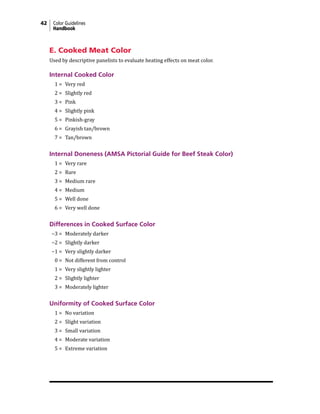 42 Color Guidelines
Handbook
E. Cooked Meat Color
Used by descriptive panelists to evaluate heating effects on meat color.
Internal Cooked Color
1 = Very red
2 = Slightly red
3 = Pink
4 = Slightly pink
5 = Pinkish-gray
6 = Grayish tan/brown
7 = Tan/brown
Internal Doneness (AMSA Pictorial Guide for Beef Steak Color)
1 = Very rare
2 = Rare
3 = Medium rare
4 = Medium
5 = Well done
6 = Very well done
Differences in Cooked Surface Color
−3 = Moderately darker
−2 = Slightly darker
−1 = Very slightly darker
0 = Not different from control
1 = Very slightly lighter
2 = Slightly lighter
3 = Moderately lighter
Uniformity of Cooked Surface Color
1 = No variation
2 = Slight variation
3 = Small variation
4 = Moderate variation
5 = Extreme variation
 