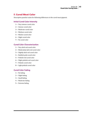 Section VII: 43
Visual-Color Scoring Scales
F. Cured Meat Color
Descriptive panelist scales for following differences in the cured meat pigment.
Initial Cured Color Intensity
1 = Very intense cured color
2 = Intense cured color
3 = Moderate cured color
4 = Medium cured color
5 = Modest cured color
6 = Slight cured color
7 = No cured color
Cured Color Characterization
1 = Very dark red cured color
2 = Moderately dark red cured color
3 = Slightly dark red cured color
4 = Reddish-pink cured color
5 = Pinkish-red cured color
6 = Slight pinkish-red cured color
7 = Pinkish cured color
8 = Light pinkish cured color
Cured Color Fading
1 = No fading
2 = Slight fading
3 = Small fading
4 = Moderate fading
5 = Extreme fading
 