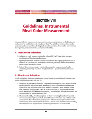 45
Section VIII
Guidelines, Instrumental
Meat Color Measurement
Instrumental color measurement is an objective color characterization method that works
well alone or in combination with visual color data. The guidelines in this section can be
used as a quick reference for collecting instrumental color data. However, for more informa-
tion regarding instrumental color, see Sections III and IX).
A. Instrument Selection
1. Colorimeters only measure tristimulus values (CIE L*a*b*) and often have a set
combination of illuminant and observer.
2. Spectrophotometers are more complex instruments that supply spectral analysis in
intervals of 1 to 10 nm and offer several illuminant/observer combinations for the
calculation of tristimulus values.
3. Both of these instruments are excellent for meat color measurements, but for
estimating percentage of surface myoglobin forms, a spectrophotometer must be
used.
B. Illuminant Selection
Decide on the best illuminant based on the type of sample being evaluated. The most com-
monly used illuminants are A, C, and D65
.
1. Illuminant A (average incandescent, tungsten-filament lighting, 2857 K) places more
emphasis on the proportion of red wavelengths and is recommended for samples
where detection of redness differences between treatments is the priority. Values
of a* measured for Illuminant A will be larger than those for Illuminant C (average
north sky daylight, 6774 K) and Illuminant D65
(noon daylight, 6500 K). Illuminant A is
recommended for measuring meat color.
2. Illuminants C and D65
place less emphasis on the red wavelengths and are frequently
used to evaluate many food products. Small differences in redness may not be as easily
detected with these illuminants, yet the relative differences detected should be in the
same order as those obtained from Illuminant A. Values for a* from Illuminants C and D65
should be similar in magnitude but considerably smaller than for Illuminant A.
 