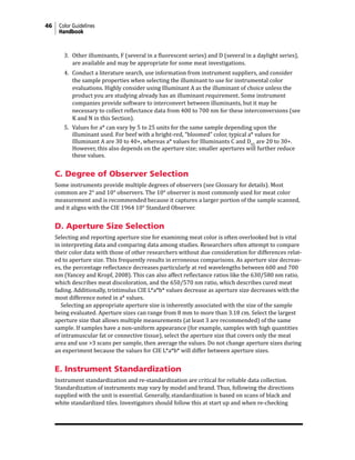 46 Color Guidelines
Handbook
3. Other illuminants, F (several in a fluorescent series) and D (several in a daylight series),
are available and may be appropriate for some meat investigations.
4. Conduct a literature search, use information from instrument suppliers, and consider
the sample properties when selecting the illuminant to use for instrumental color
evaluations. Highly consider using Illuminant A as the illuminant of choice unless the
product you are studying already has an illuminant requirement. Some instrument
companies provide software to interconvert between illuminants, but it may be
necessary to collect reflectance data from 400 to 700 nm for these interconversions (see
K and N in this Section).
5. Values for a* can vary by 5 to 25 units for the same sample depending upon the
illuminant used. For beef with a bright-red, “bloomed” color, typical a* values for
Illuminant A are 30 to 40+, whereas a* values for Illuminants C and D65
are 20 to 30+.
However, this also depends on the aperture size; smaller apertures will further reduce
these values.
C. Degree of Observer Selection
Some instruments provide multiple degrees of observers (see Glossary for details). Most
common are 2° and 10° observers. The 10° observer is most commonly used for meat color
measurement and is recommended because it captures a larger portion of the sample scanned,
and it aligns with the CIE 1964 10° Standard Observer.
D. Aperture Size Selection
Selecting and reporting aperture size for examining meat color is often overlooked but is vital
in interpreting data and comparing data among studies. Researchers often attempt to compare
their color data with those of other researchers without due consideration for differences relat-
ed to aperture size. This frequently results in erroneous comparisons. As aperture size decreas-
es, the percentage reflectance decreases particularly at red wavelengths between 600 and 700
nm (Yancey and Kropf, 2008). This can also affect reflectance ratios like the 630/580 nm ratio,
which describes meat discoloration, and the 650/570 nm ratio, which describes cured meat
fading. Additionally, tristimulus CIE L*a*b* values decrease as aperture size decreases with the
most difference noted in a* values.
Selecting an appropriate aperture size is inherently associated with the size of the sample
being evaluated. Aperture sizes can range from 8 mm to more than 3.18 cm. Select the largest
aperture size that allows multiple measurements (at least 3 are recommended) of the same
sample. If samples have a non-uniform appearance (for example, samples with high quantities
of intramuscular fat or connective tissue), select the aperture size that covers only the meat
area and use >3 scans per sample, then average the values. Do not change aperture sizes during
an experiment because the values for CIE L*a*b* will differ between aperture sizes.
E. Instrument Standardization
Instrument standardization and re-standardization are critical for reliable data collection.
Standardization of instruments may vary by model and brand. Thus, following the directions
supplied with the unit is essential. Generally, standardization is based on scans of black and
white standardized tiles. Investigators should follow this at start up and when re-checking
 
