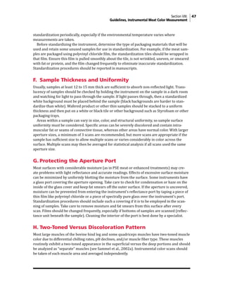 Section VIII: 47
Guidelines, Instrumental Meat Color Measurement
standardization periodically, especially if the environmental temperature varies where
measurements are taken.
Before standardizing the instrument, determine the type of packaging materials that will be
used and retain some unused samples for use in standardization. For example, if the meat sam-
ples are packaged using polyvinyl chloride film, the standardization tiles should be wrapped in
that film. Ensure this film is pulled smoothly about the tile, is not wrinkled, uneven, or smeared
with fat or protein, and the film changed frequently to eliminate inaccurate standardization.
Standardization procedures should be reported in manuscripts.
F. Sample Thickness and Uniformity
Usually, samples at least 12 to 15 mm thick are sufficient to absorb non-reflected light. Trans-
lucency of samples should be checked by holding the instrument on the sample in a dark room
and watching for light to pass through the sample. If light passes through, then a standardized
white background must be placed behind the sample (black backgrounds are harder to stan-
dardize than white). Wafered product or other thin samples should be stacked to a uniform
thickness and then put on a white or black tile or other background such as Styrofoam or other
packaging trays.
Areas within a sample can vary in size, color, and structural uniformity, so sample surface
uniformity must be considered. Specific areas can be severely discolored and contain intra-
muscular fat or seams of connective tissue, whereas other areas have normal color. With larger
aperture sizes, a minimum of 3 scans are recommended, but more scans are appropriate if the
sample has sufficient size to allow multiple scans or varies considerably in color across the
surface. Multiple scans may then be averaged for statistical analysis if all scans used the same
aperture size.
G. Protecting the Aperture Port
Meat surfaces with considerable moisture (as in PSE meat or enhanced treatments) may cre-
ate problems with light reflectance and accurate readings. Effects of excessive surface moisture
can be minimized by uniformly blotting the moisture from the surface. Some instruments have
a glass port covering the aperture opening. Take care to check for condensation or haze on the
inside of the glass cover and keep fat smears off the outer surface. If the aperture is uncovered,
moisture can be prevented from entering the instrument’s reflectance port by taping a piece of
thin film like polyvinyl chloride or a piece of spectrally pure glass over the instrument’s port.
Standardization procedures should include such a covering if it is to be employed in the scan-
ning of samples. Take care to remove moisture and fat smears from this surface after every
scan. Films should be changed frequently, especially if bottoms of samples are scanned (reflec-
tance unit beneath the sample). Cleaning the interior of the port is best done by a specialist.
H.	Two-Toned Versus Discoloration Pattern
Most large muscles of the bovine hind leg and some quadriceps muscles have two-toned muscle
color due to differential chilling rates, pH declines, and/or muscle fiber type. These muscles
routinely exhibit a two-toned appearance in the superficial versus the deep portions and should
be analyzed as “separate” muscles (see Sammel et al., 2002a). Instrumental color scans should
be taken of each muscle area and averaged independently.
 